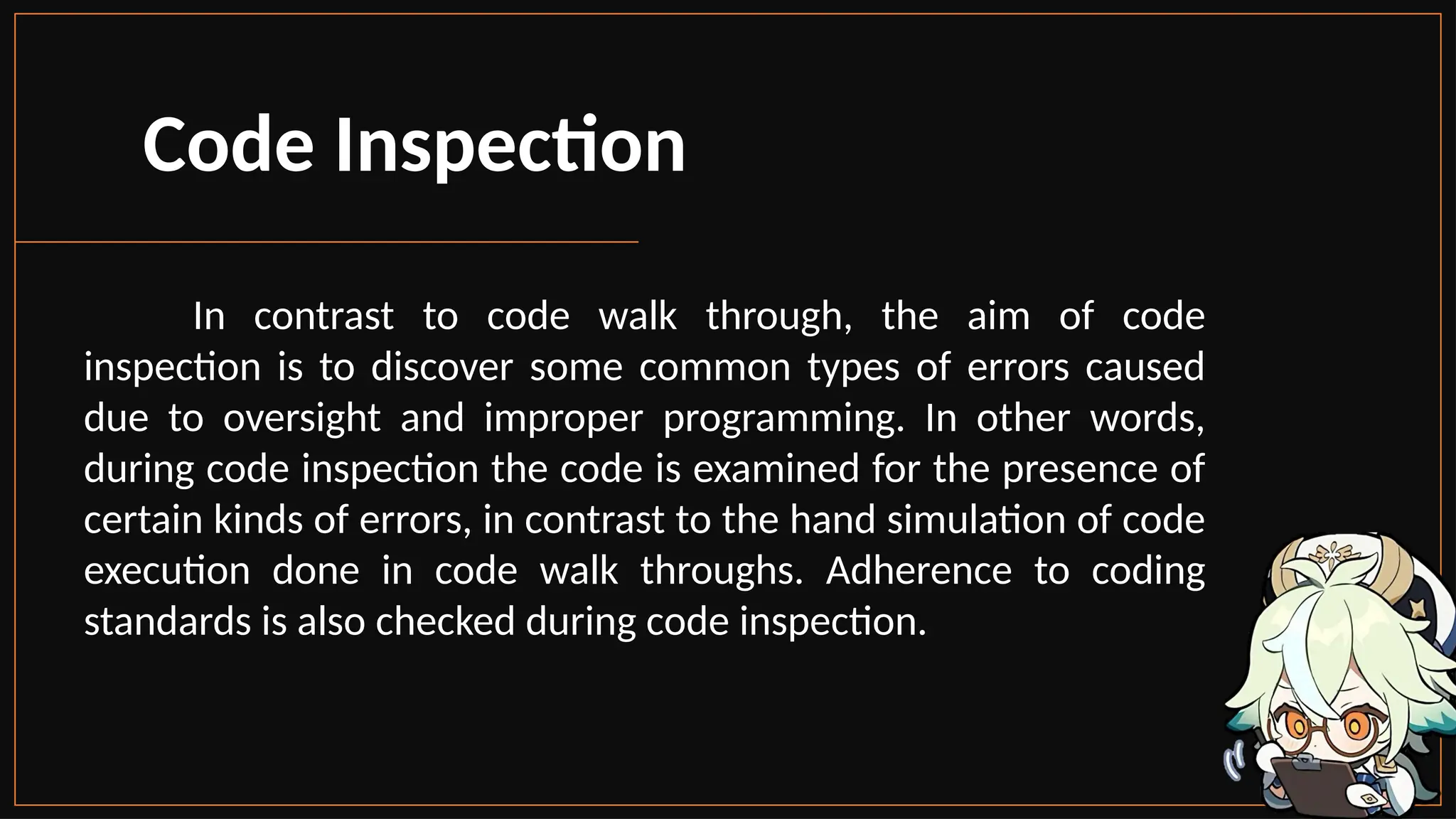 Code Inspection
In contrast to code walk through, the aim of code
inspection is to discover some common types of errors caused
due to oversight and improper programming. In other words,
during code inspection the code is examined for the presence of
certain kinds of errors, in contrast to the hand simulation of code
execution done in code walk throughs. Adherence to coding
standards is also checked during code inspection.
 