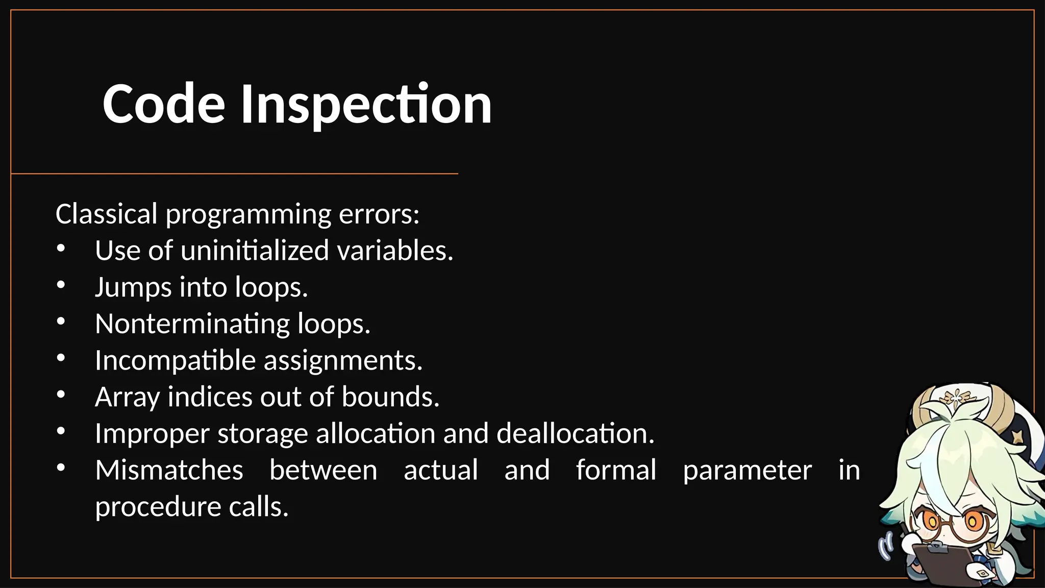 Code Inspection
Classical programming errors:
• Use of uninitialized variables.
• Jumps into loops.
• Nonterminating loops.
• Incompatible assignments.
• Array indices out of bounds.
• Improper storage allocation and deallocation.
• Mismatches between actual and formal parameter in
procedure calls.
 