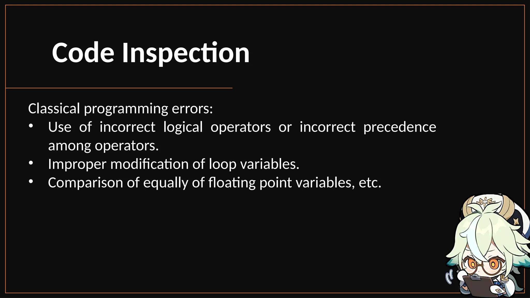 Code Inspection
Classical programming errors:
• Use of incorrect logical operators or incorrect precedence
among operators.
• Improper modification of loop variables.
• Comparison of equally of floating point variables, etc.
 