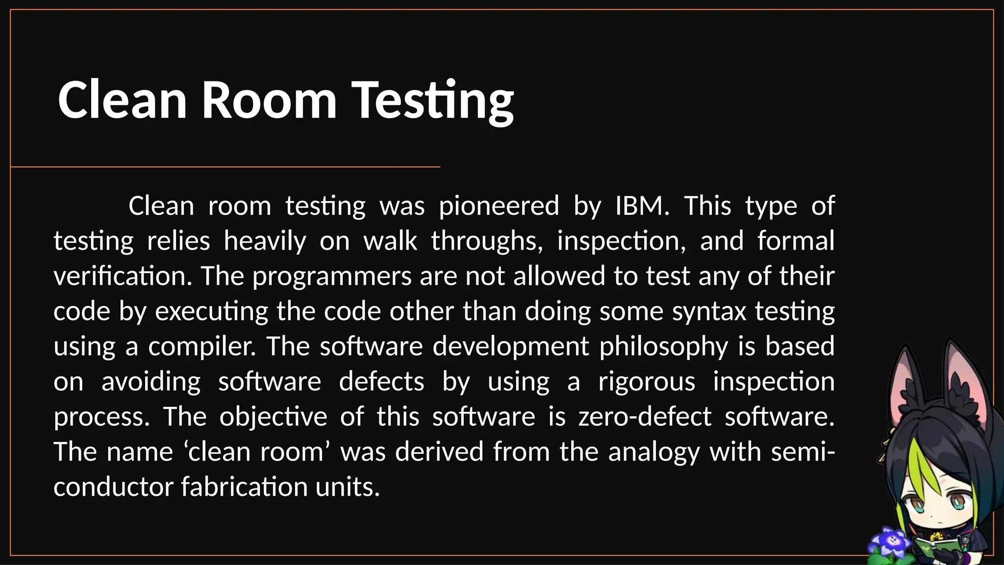 Clean Room Testing
Clean room testing was pioneered by IBM. This type of
testing relies heavily on walk throughs, inspection, and formal
verification. The programmers are not allowed to test any of their
code by executing the code other than doing some syntax testing
using a compiler. The software development philosophy is based
on avoiding software defects by using a rigorous inspection
process. The objective of this software is zero-defect software.
The name ‘clean room’ was derived from the analogy with semi-
conductor fabrication units.
 