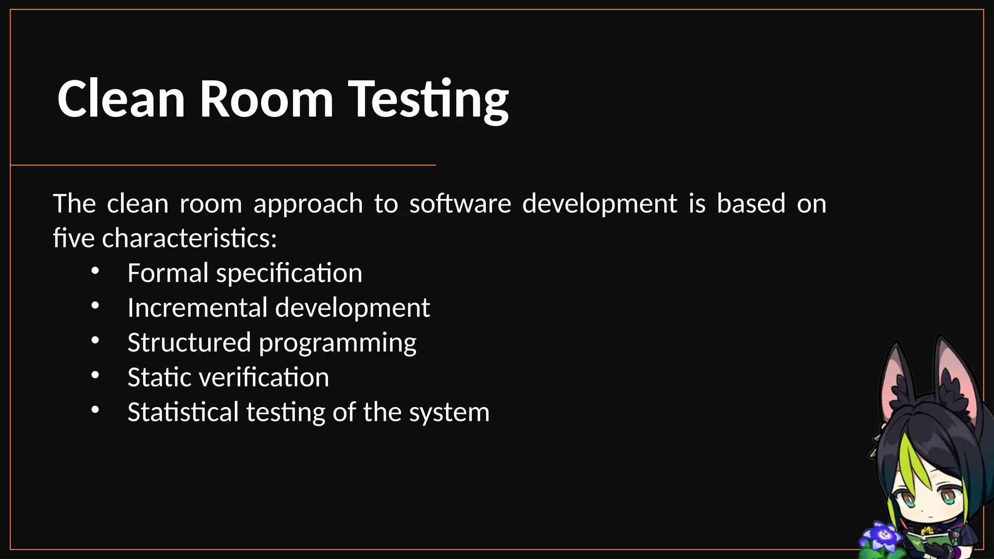 Clean Room Testing
The clean room approach to software development is based on
five characteristics:
• Formal specification
• Incremental development
• Structured programming
• Static verification
• Statistical testing of the system
 