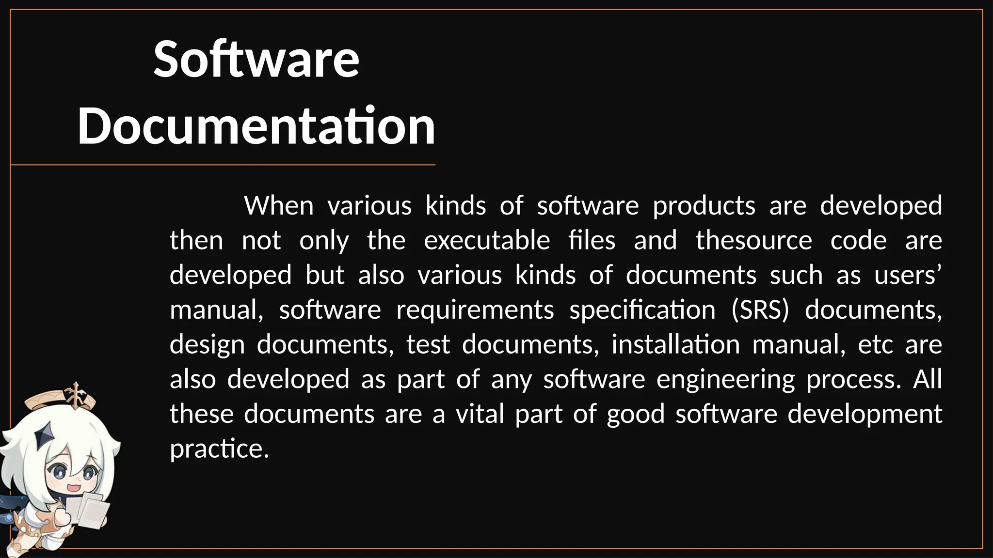 Software
Documentation
When various kinds of software products are developed
then not only the executable files and thesource code are
developed but also various kinds of documents such as users’
manual, software requirements specification (SRS) documents,
design documents, test documents, installation manual, etc are
also developed as part of any software engineering process. All
these documents are a vital part of good software development
practice.
 
