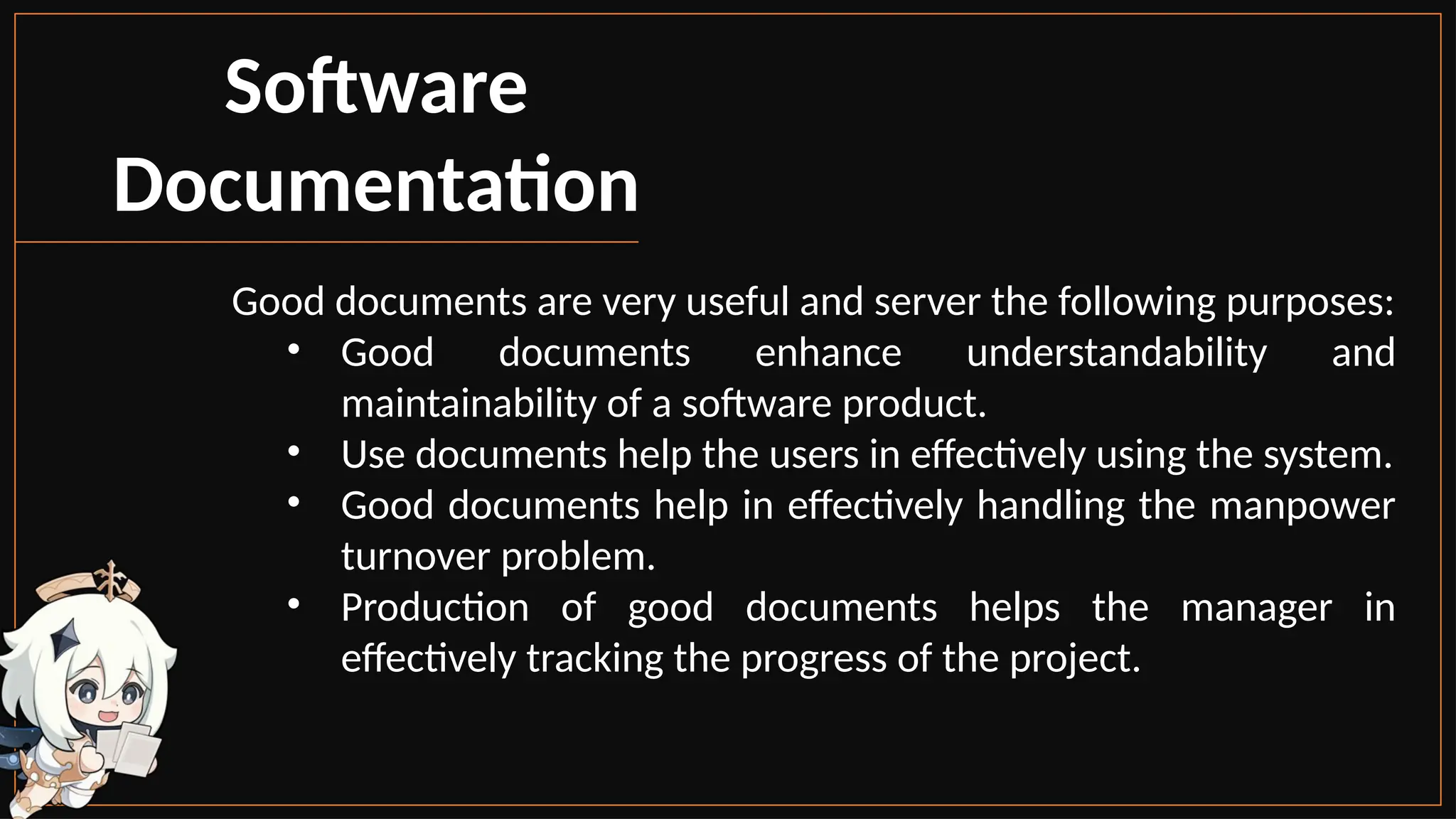 Software
Documentation
Good documents are very useful and server the following purposes:
• Good documents enhance understandability and
maintainability of a software product.
• Use documents help the users in effectively using the system.
• Good documents help in effectively handling the manpower
turnover problem.
• Production of good documents helps the manager in
effectively tracking the progress of the project.
 