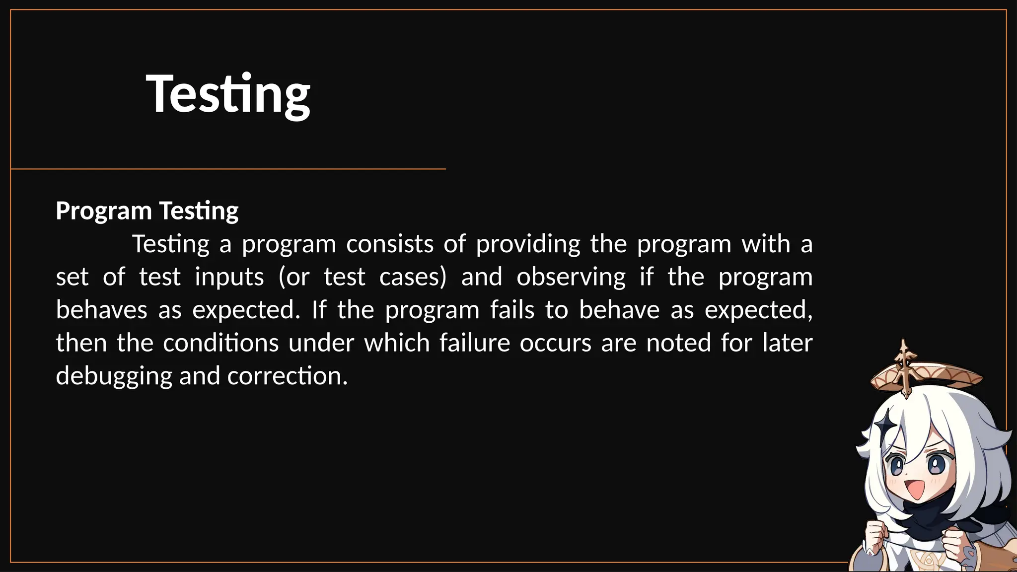 Program Testing
Testing a program consists of providing the program with a
set of test inputs (or test cases) and observing if the program
behaves as expected. If the program fails to behave as expected,
then the conditions under which failure occurs are noted for later
debugging and correction.
Testing
 