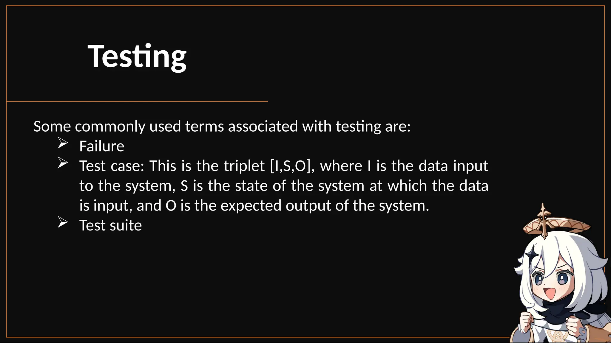 Some commonly used terms associated with testing are:
 Failure
 Test case: This is the triplet [I,S,O], where I is the data input
to the system, S is the state of the system at which the data
is input, and O is the expected output of the system.
 Test suite
Testing
 
