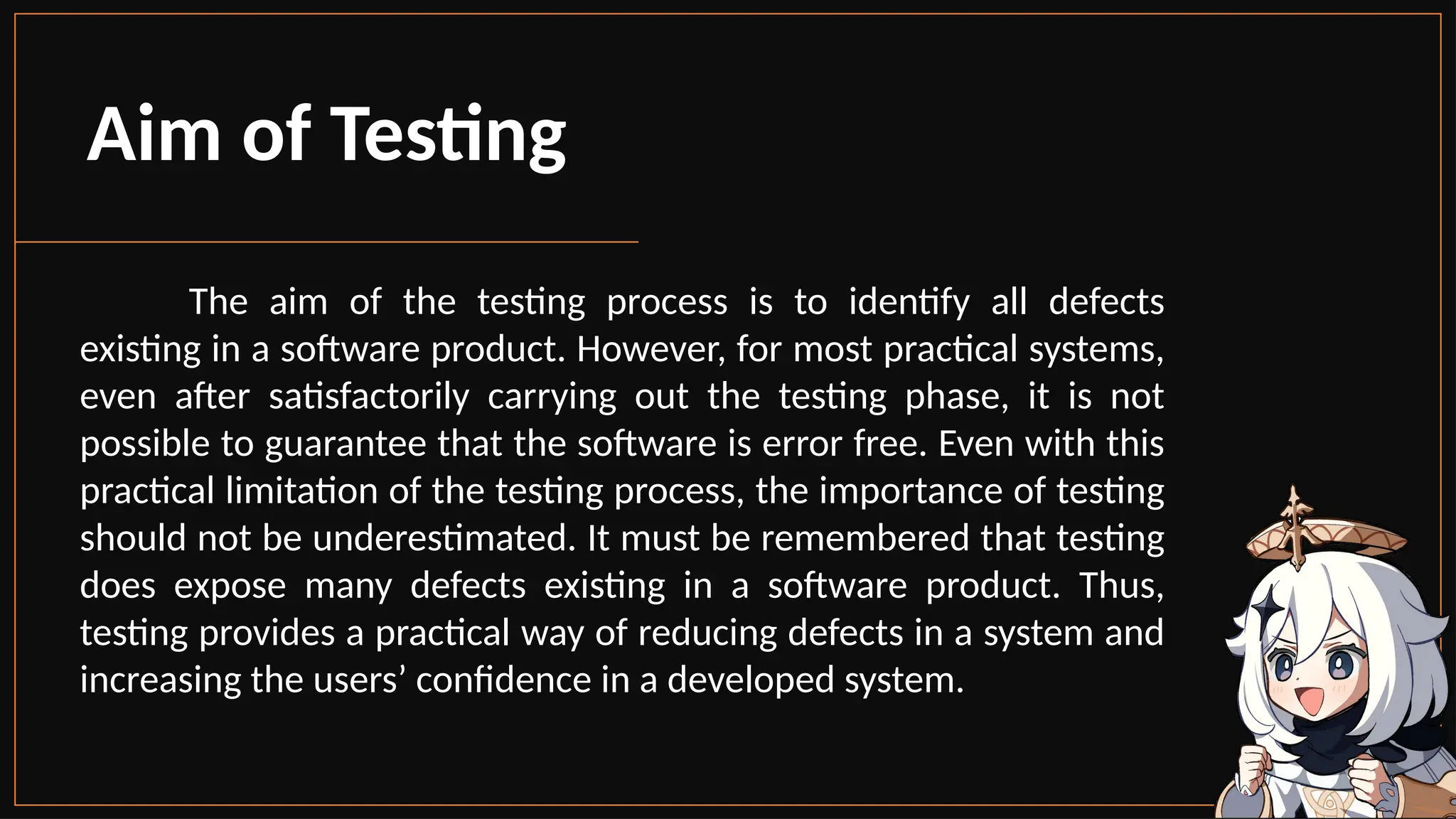The aim of the testing process is to identify all defects
existing in a software product. However, for most practical systems,
even after satisfactorily carrying out the testing phase, it is not
possible to guarantee that the software is error free. Even with this
practical limitation of the testing process, the importance of testing
should not be underestimated. It must be remembered that testing
does expose many defects existing in a software product. Thus,
testing provides a practical way of reducing defects in a system and
increasing the users’ confidence in a developed system.
Aim of Testing
 