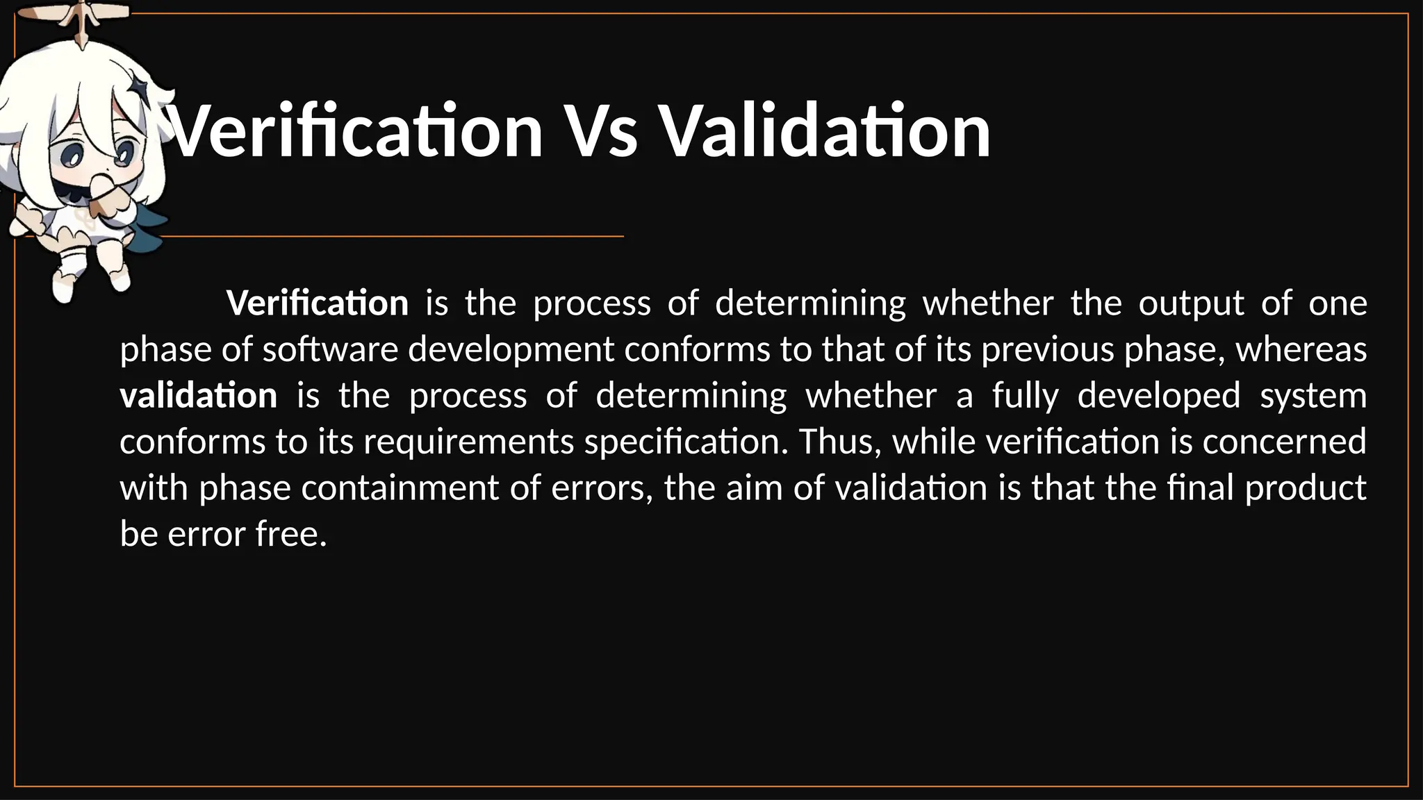 Verification Vs Validation
Verification is the process of determining whether the output of one
phase of software development conforms to that of its previous phase, whereas
validation is the process of determining whether a fully developed system
conforms to its requirements specification. Thus, while verification is concerned
with phase containment of errors, the aim of validation is that the final product
be error free.
 