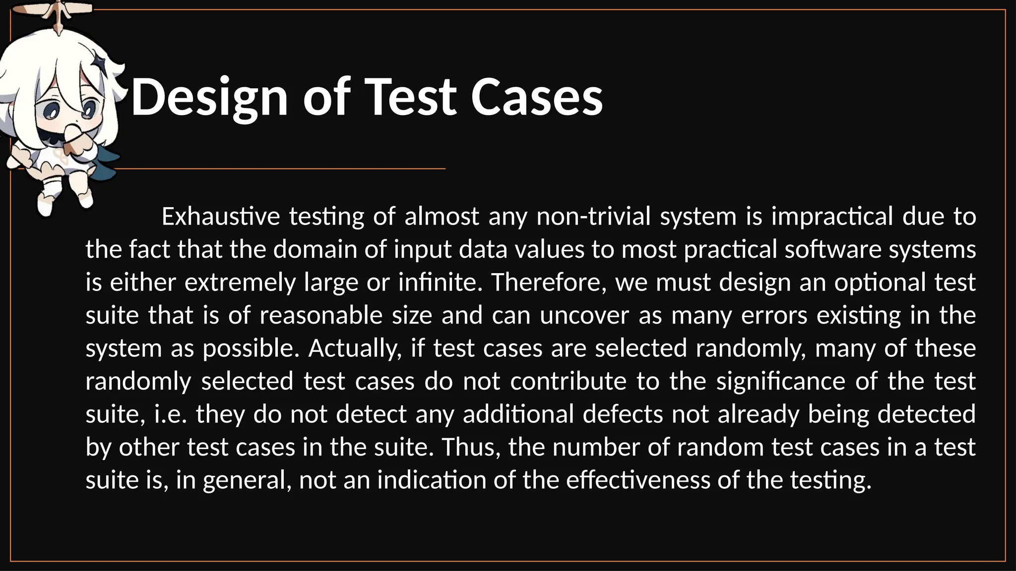 Design of Test Cases
Exhaustive testing of almost any non-trivial system is impractical due to
the fact that the domain of input data values to most practical software systems
is either extremely large or infinite. Therefore, we must design an optional test
suite that is of reasonable size and can uncover as many errors existing in the
system as possible. Actually, if test cases are selected randomly, many of these
randomly selected test cases do not contribute to the significance of the test
suite, i.e. they do not detect any additional defects not already being detected
by other test cases in the suite. Thus, the number of random test cases in a test
suite is, in general, not an indication of the effectiveness of the testing.
 
