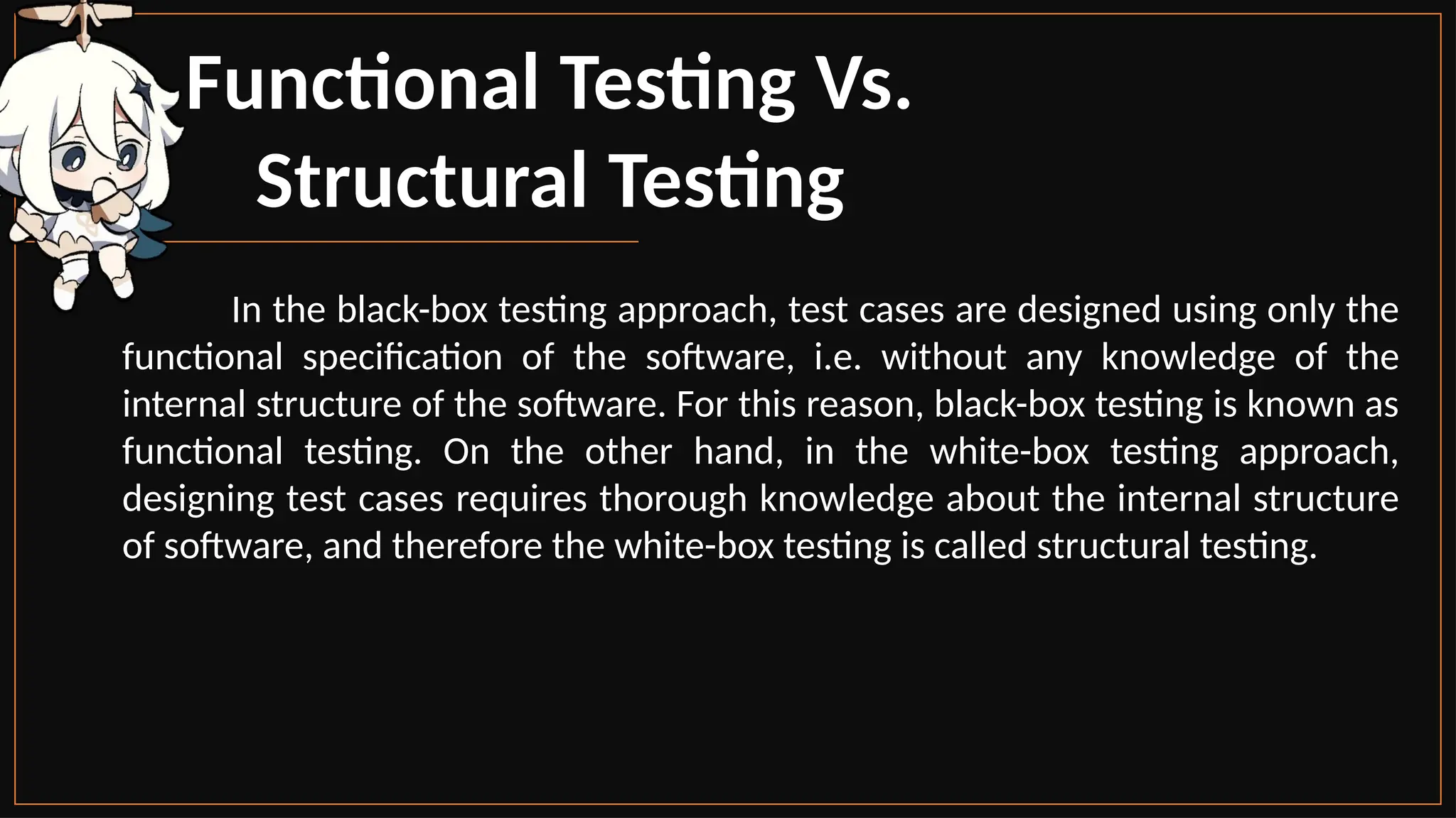 Functional Testing Vs.
Structural Testing
In the black-box testing approach, test cases are designed using only the
functional specification of the software, i.e. without any knowledge of the
internal structure of the software. For this reason, black-box testing is known as
functional testing. On the other hand, in the white-box testing approach,
designing test cases requires thorough knowledge about the internal structure
of software, and therefore the white-box testing is called structural testing.
 