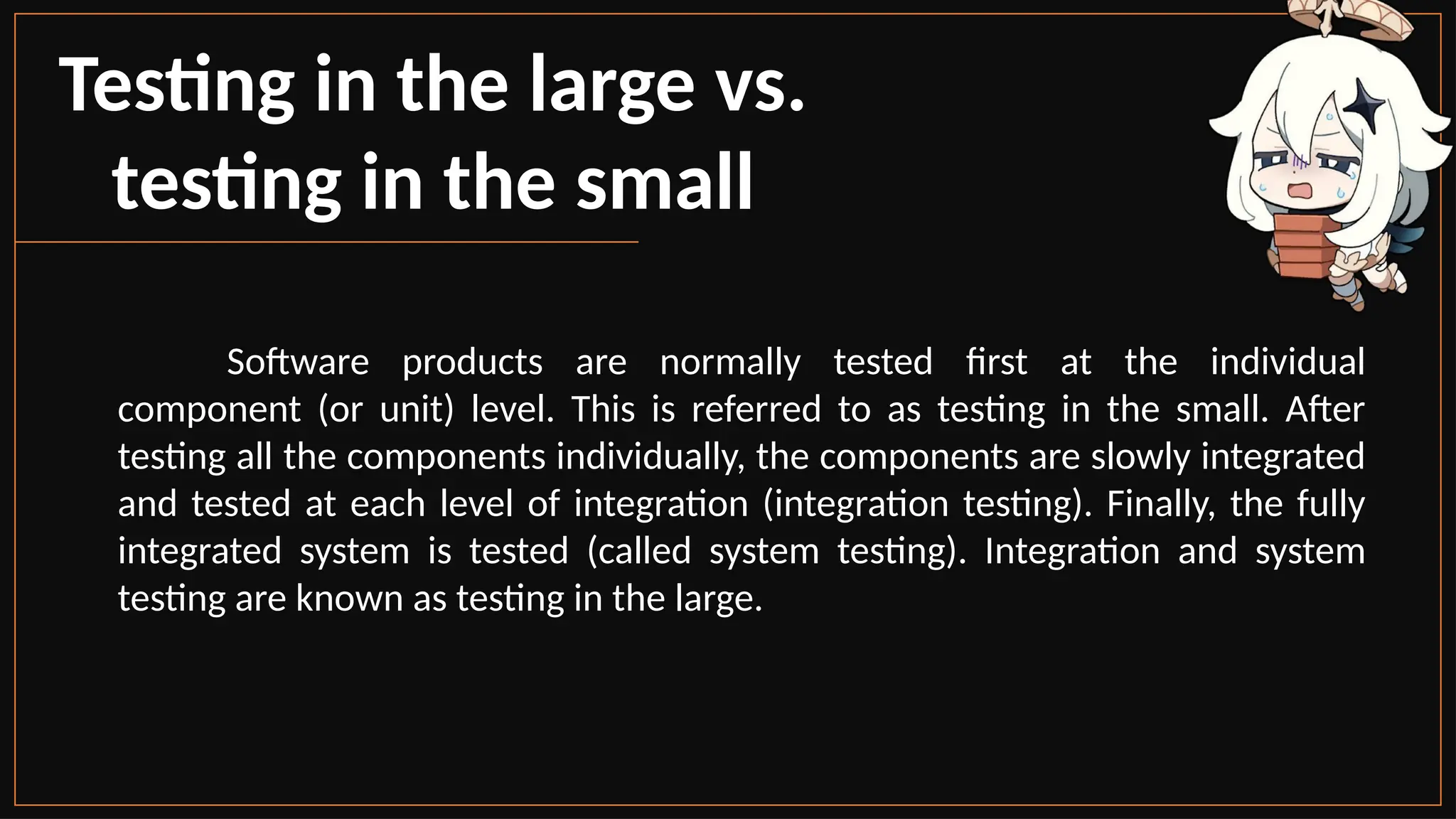 Testing in the large vs.
testing in the small
Software products are normally tested first at the individual
component (or unit) level. This is referred to as testing in the small. After
testing all the components individually, the components are slowly integrated
and tested at each level of integration (integration testing). Finally, the fully
integrated system is tested (called system testing). Integration and system
testing are known as testing in the large.
 