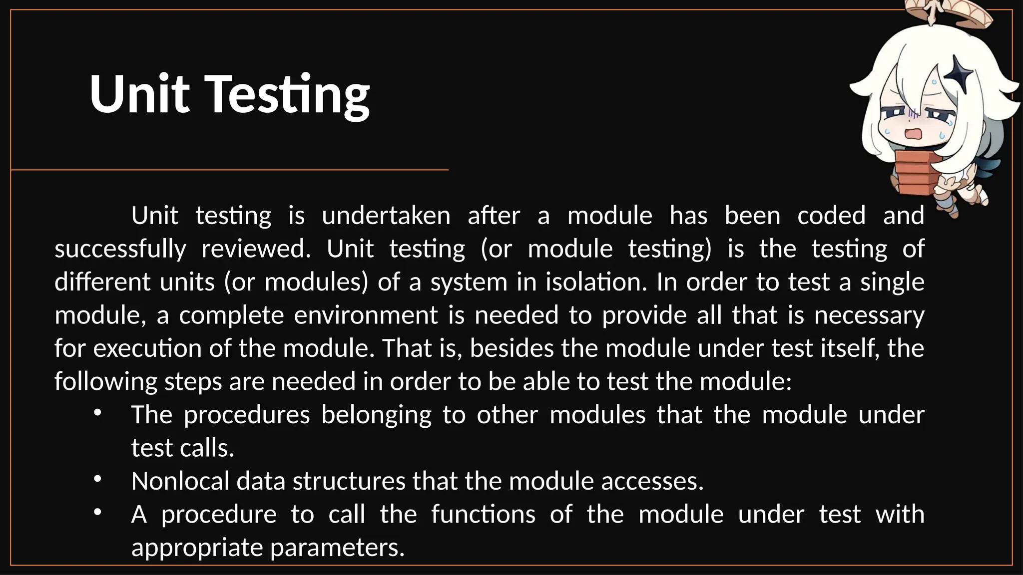 Unit Testing
Unit testing is undertaken after a module has been coded and
successfully reviewed. Unit testing (or module testing) is the testing of
different units (or modules) of a system in isolation. In order to test a single
module, a complete environment is needed to provide all that is necessary
for execution of the module. That is, besides the module under test itself, the
following steps are needed in order to be able to test the module:
• The procedures belonging to other modules that the module under
test calls.
• Nonlocal data structures that the module accesses.
• A procedure to call the functions of the module under test with
appropriate parameters.
 