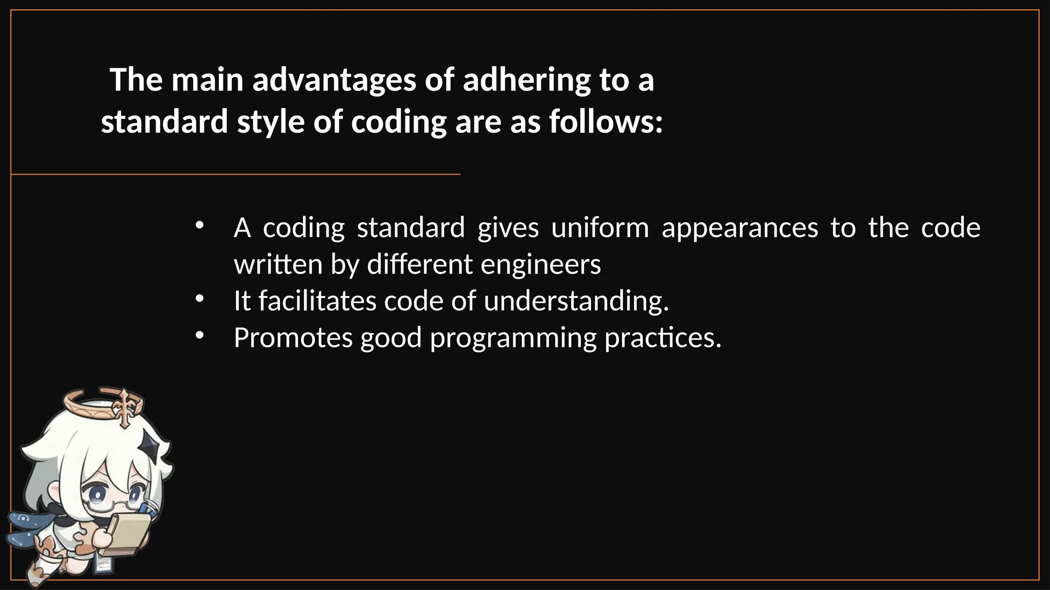 • A coding standard gives uniform appearances to the code
written by different engineers
• It facilitates code of understanding.
• Promotes good programming practices.
The main advantages of adhering to a
standard style of coding are as follows:
 