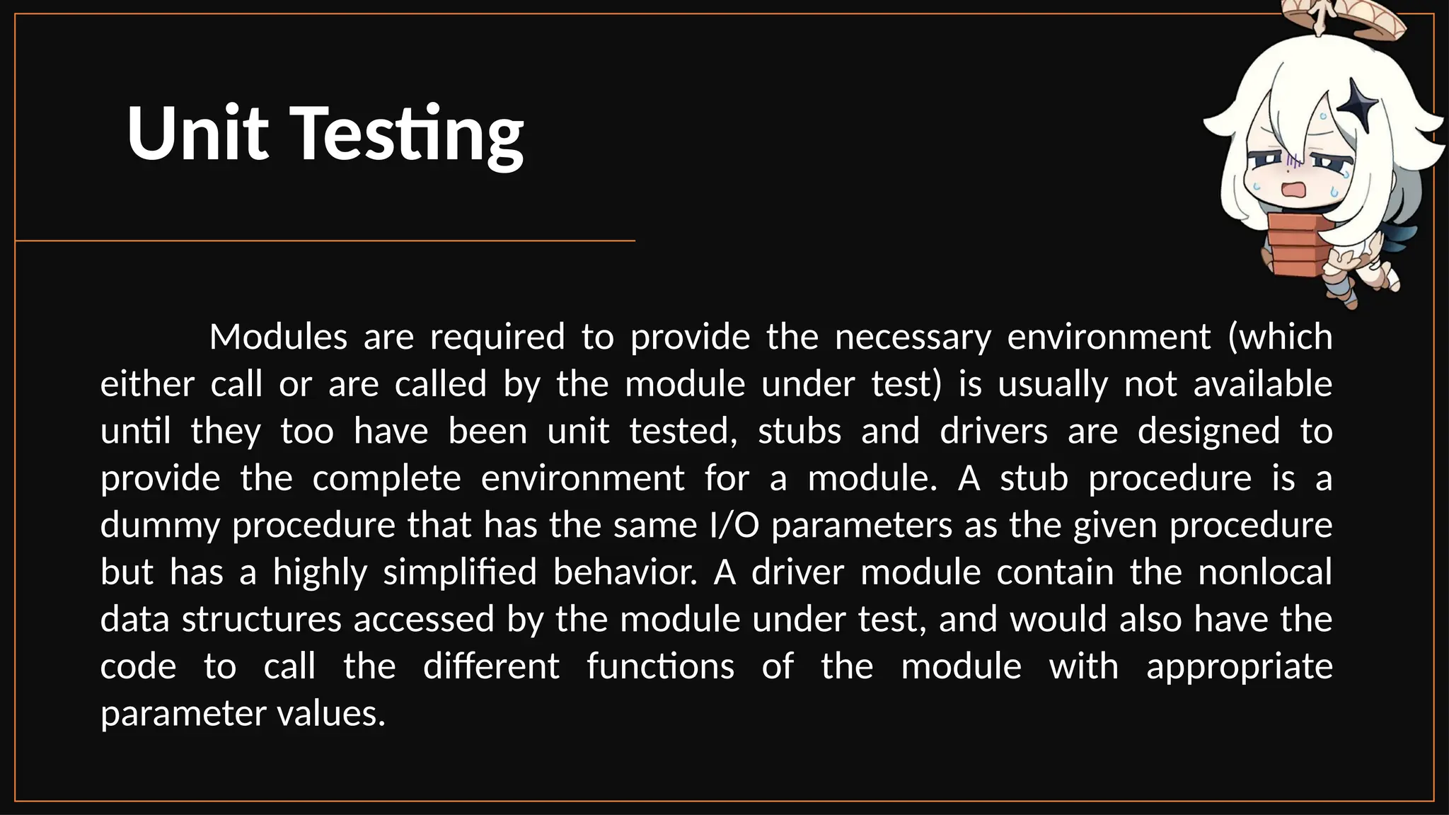 Unit Testing
Modules are required to provide the necessary environment (which
either call or are called by the module under test) is usually not available
until they too have been unit tested, stubs and drivers are designed to
provide the complete environment for a module. A stub procedure is a
dummy procedure that has the same I/O parameters as the given procedure
but has a highly simplified behavior. A driver module contain the nonlocal
data structures accessed by the module under test, and would also have the
code to call the different functions of the module with appropriate
parameter values.
 