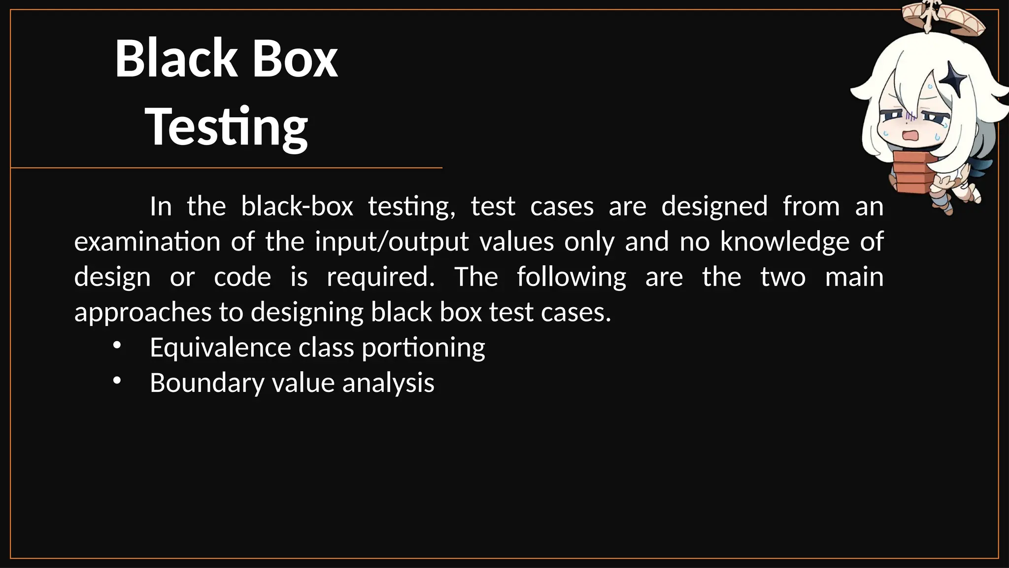 Black Box
Testing
In the black-box testing, test cases are designed from an
examination of the input/output values only and no knowledge of
design or code is required. The following are the two main
approaches to designing black box test cases.
• Equivalence class portioning
• Boundary value analysis
 