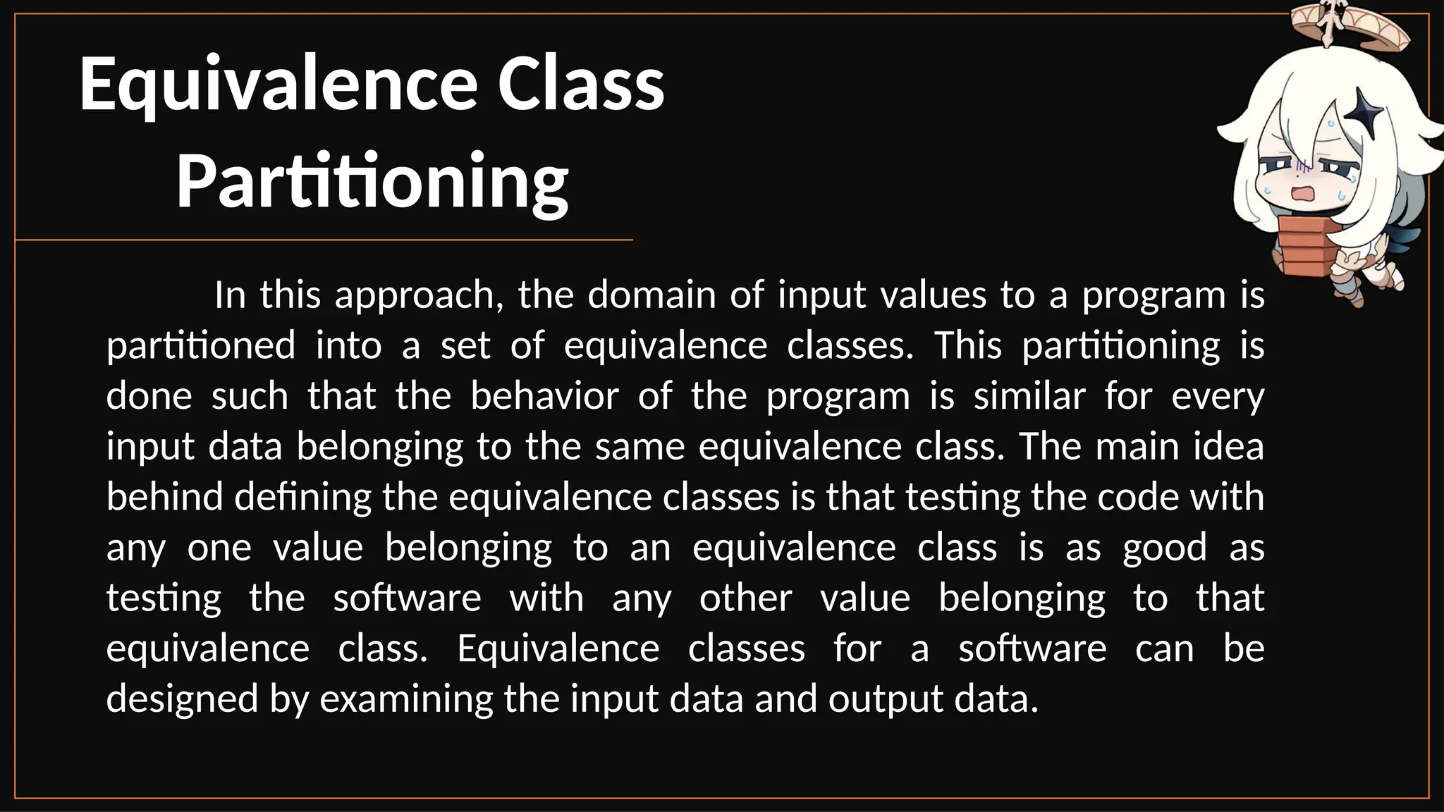 Equivalence Class
Partitioning
In this approach, the domain of input values to a program is
partitioned into a set of equivalence classes. This partitioning is
done such that the behavior of the program is similar for every
input data belonging to the same equivalence class. The main idea
behind defining the equivalence classes is that testing the code with
any one value belonging to an equivalence class is as good as
testing the software with any other value belonging to that
equivalence class. Equivalence classes for a software can be
designed by examining the input data and output data.
 