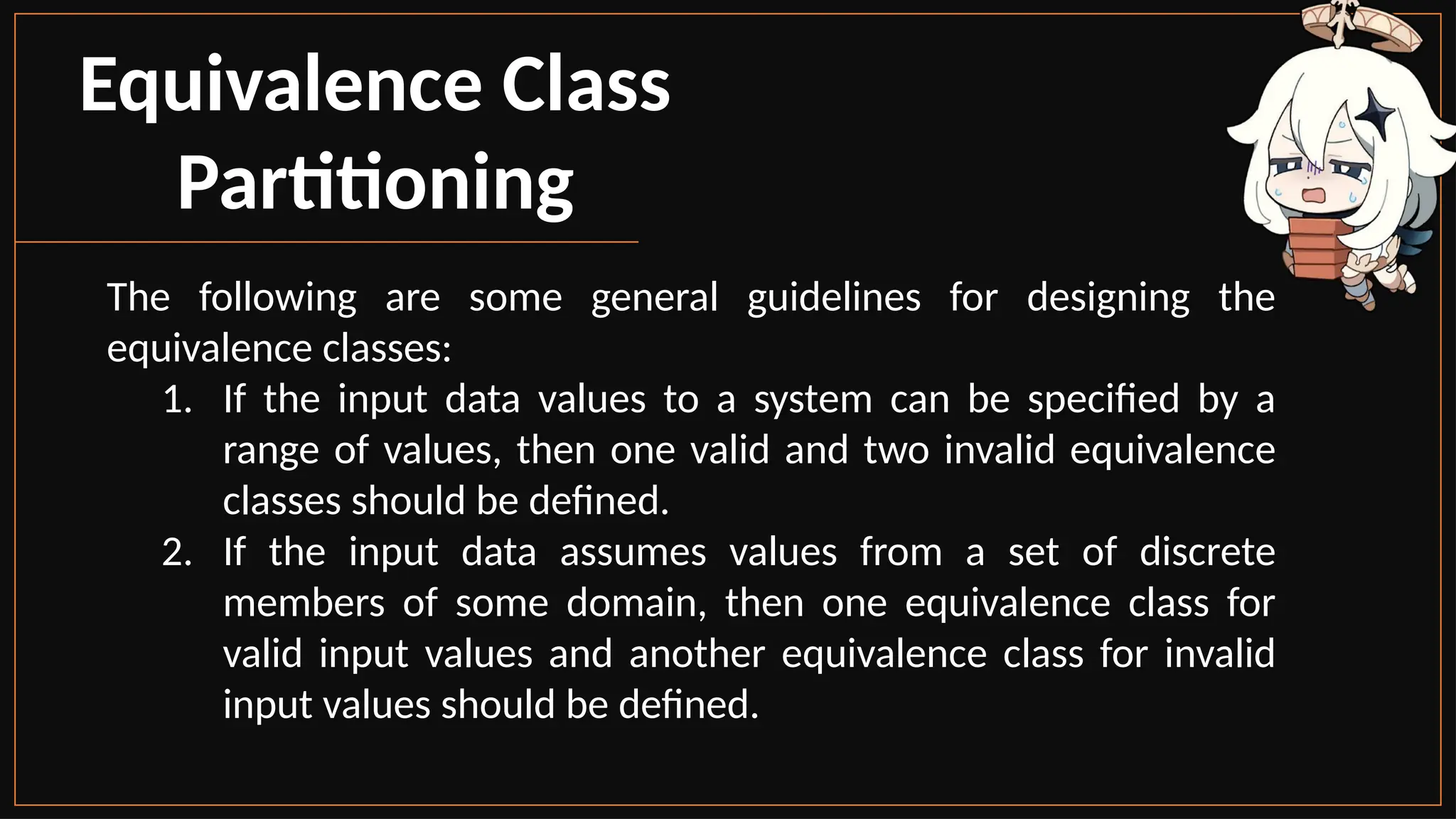 Equivalence Class
Partitioning
The following are some general guidelines for designing the
equivalence classes:
1. If the input data values to a system can be specified by a
range of values, then one valid and two invalid equivalence
classes should be defined.
2. If the input data assumes values from a set of discrete
members of some domain, then one equivalence class for
valid input values and another equivalence class for invalid
input values should be defined.
 
