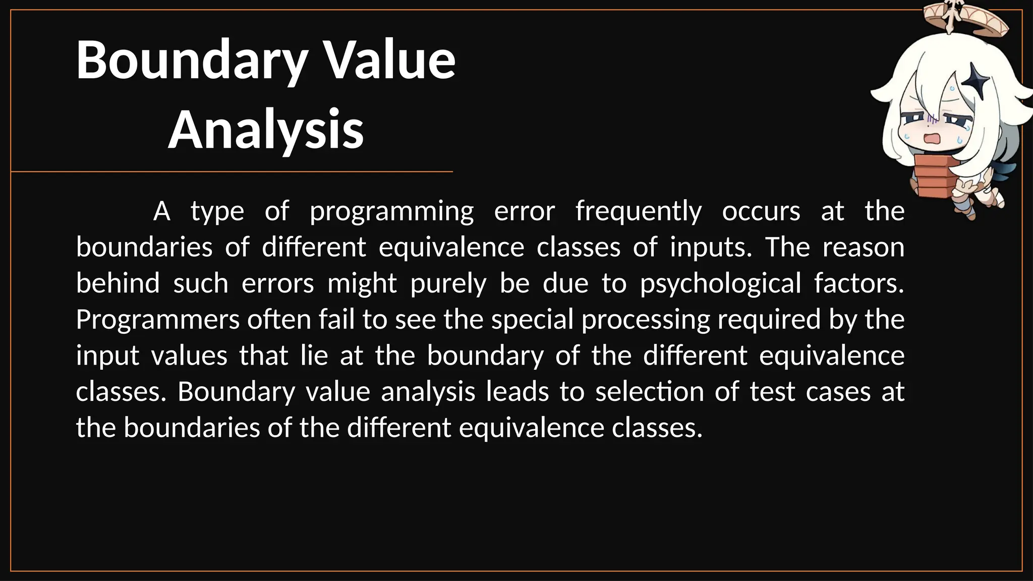 Boundary Value
Analysis
A type of programming error frequently occurs at the
boundaries of different equivalence classes of inputs. The reason
behind such errors might purely be due to psychological factors.
Programmers often fail to see the special processing required by the
input values that lie at the boundary of the different equivalence
classes. Boundary value analysis leads to selection of test cases at
the boundaries of the different equivalence classes.
 