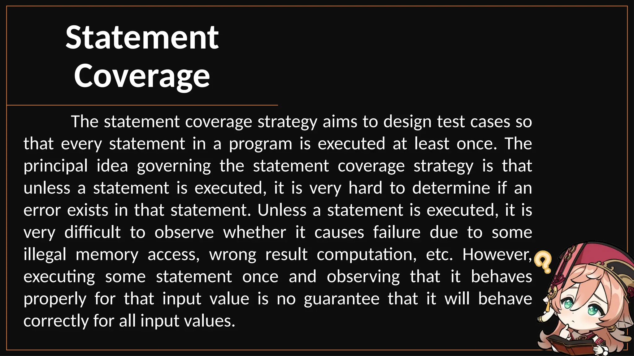 The statement coverage strategy aims to design test cases so
that every statement in a program is executed at least once. The
principal idea governing the statement coverage strategy is that
unless a statement is executed, it is very hard to determine if an
error exists in that statement. Unless a statement is executed, it is
very difficult to observe whether it causes failure due to some
illegal memory access, wrong result computation, etc. However,
executing some statement once and observing that it behaves
properly for that input value is no guarantee that it will behave
correctly for all input values.
Statement
Coverage
 