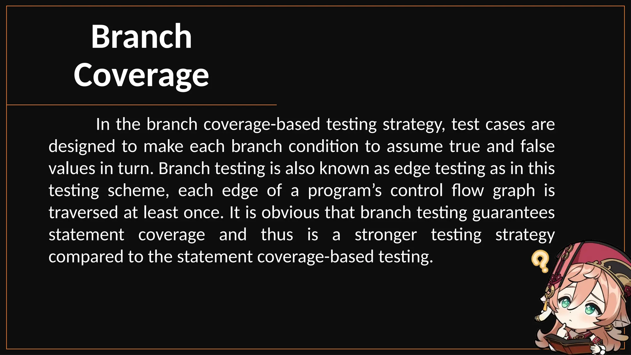 In the branch coverage-based testing strategy, test cases are
designed to make each branch condition to assume true and false
values in turn. Branch testing is also known as edge testing as in this
testing scheme, each edge of a program’s control flow graph is
traversed at least once. It is obvious that branch testing guarantees
statement coverage and thus is a stronger testing strategy
compared to the statement coverage-based testing.
Branch
Coverage
 