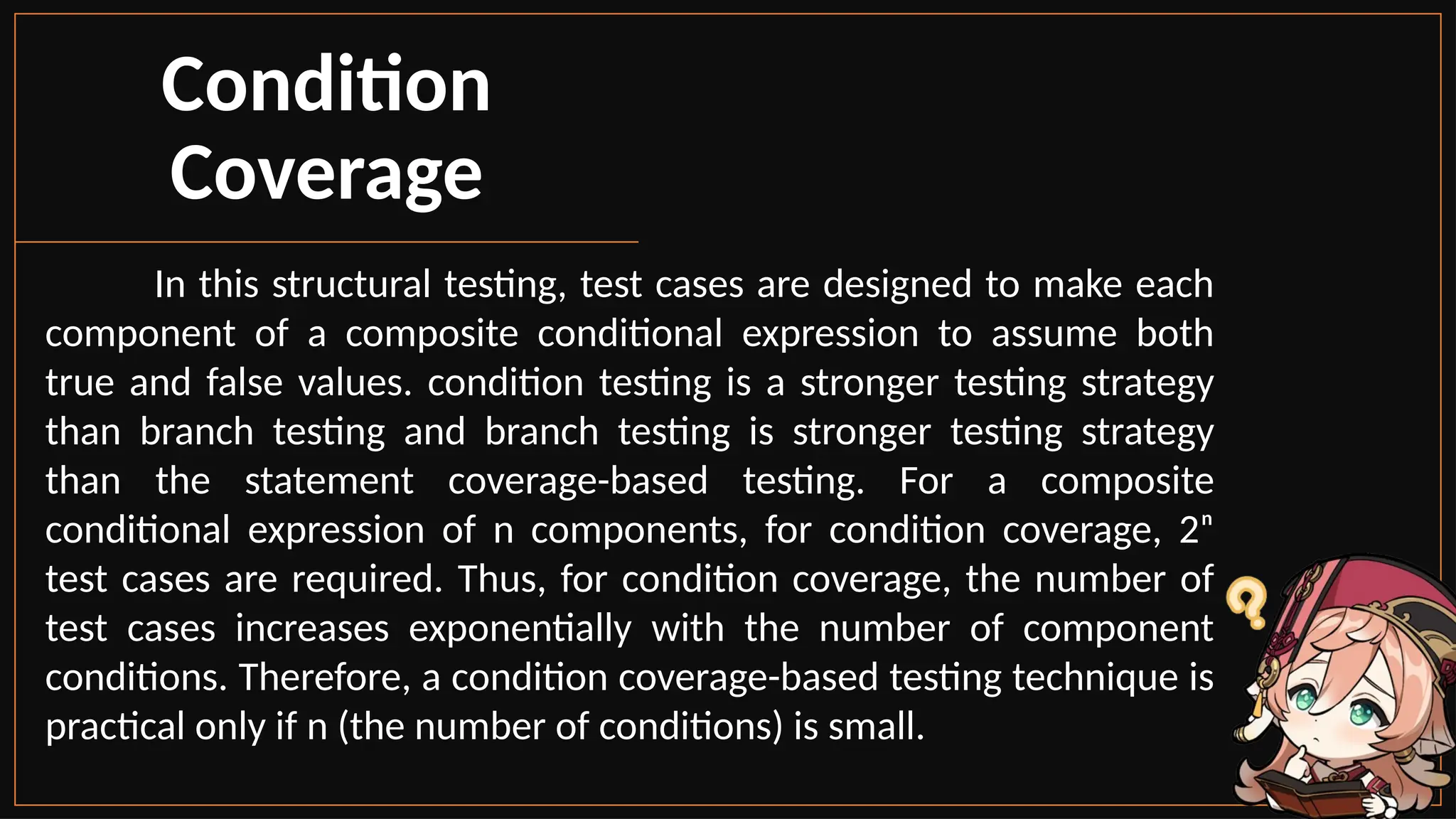 In this structural testing, test cases are designed to make each
component of a composite conditional expression to assume both
true and false values. condition testing is a stronger testing strategy
than branch testing and branch testing is stronger testing strategy
than the statement coverage-based testing. For a composite
conditional expression of n components, for condition coverage, 2ⁿ
test cases are required. Thus, for condition coverage, the number of
test cases increases exponentially with the number of component
conditions. Therefore, a condition coverage-based testing technique is
practical only if n (the number of conditions) is small.
Condition
Coverage
 
