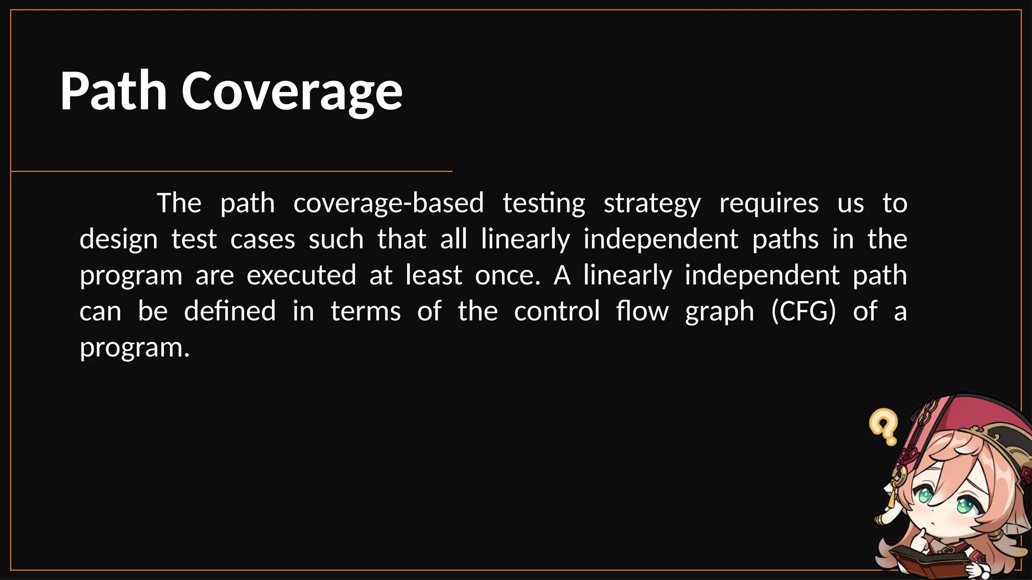 The path coverage-based testing strategy requires us to
design test cases such that all linearly independent paths in the
program are executed at least once. A linearly independent path
can be defined in terms of the control flow graph (CFG) of a
program.
Path Coverage
 