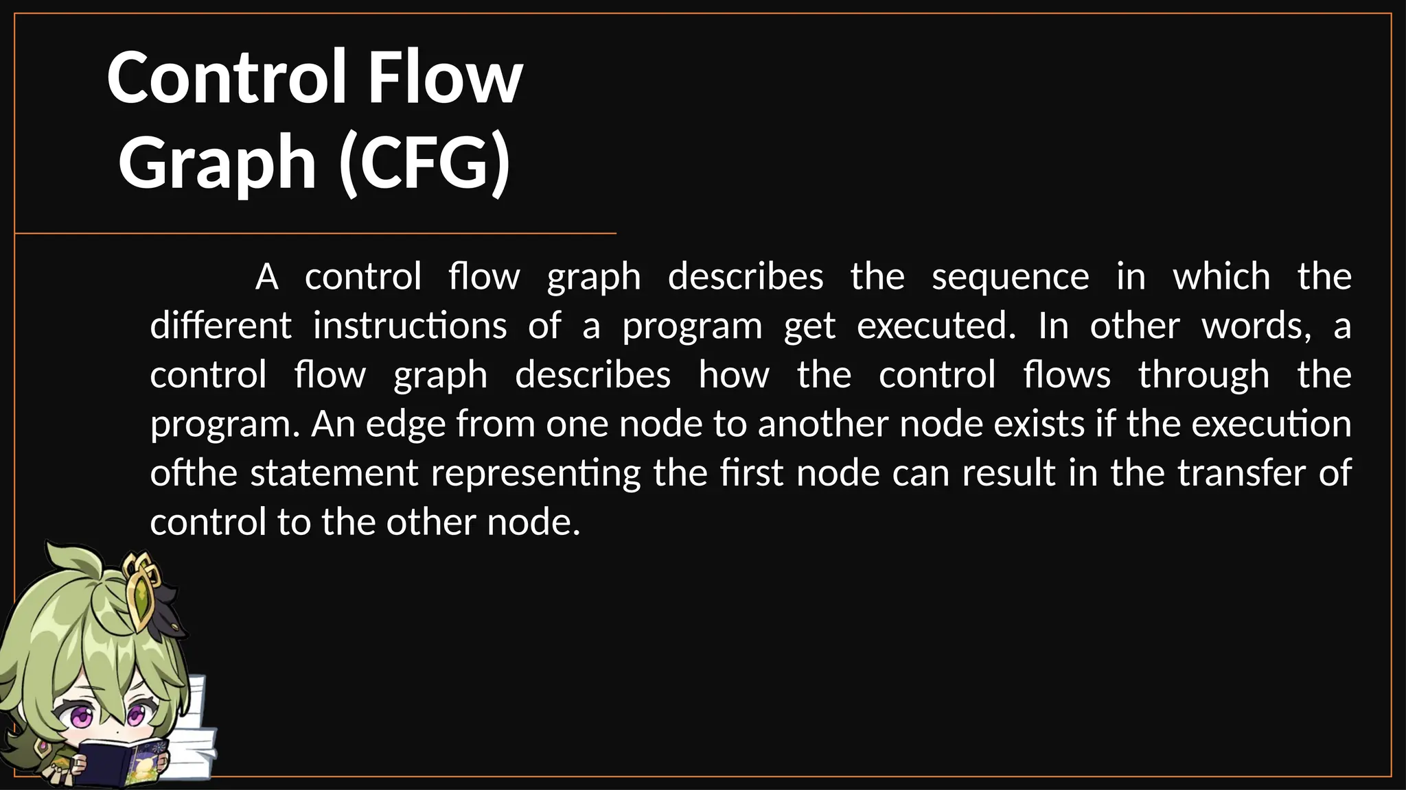 A control flow graph describes the sequence in which the
different instructions of a program get executed. In other words, a
control flow graph describes how the control flows through the
program. An edge from one node to another node exists if the execution
ofthe statement representing the first node can result in the transfer of
control to the other node.
Control Flow
Graph (CFG)
 
