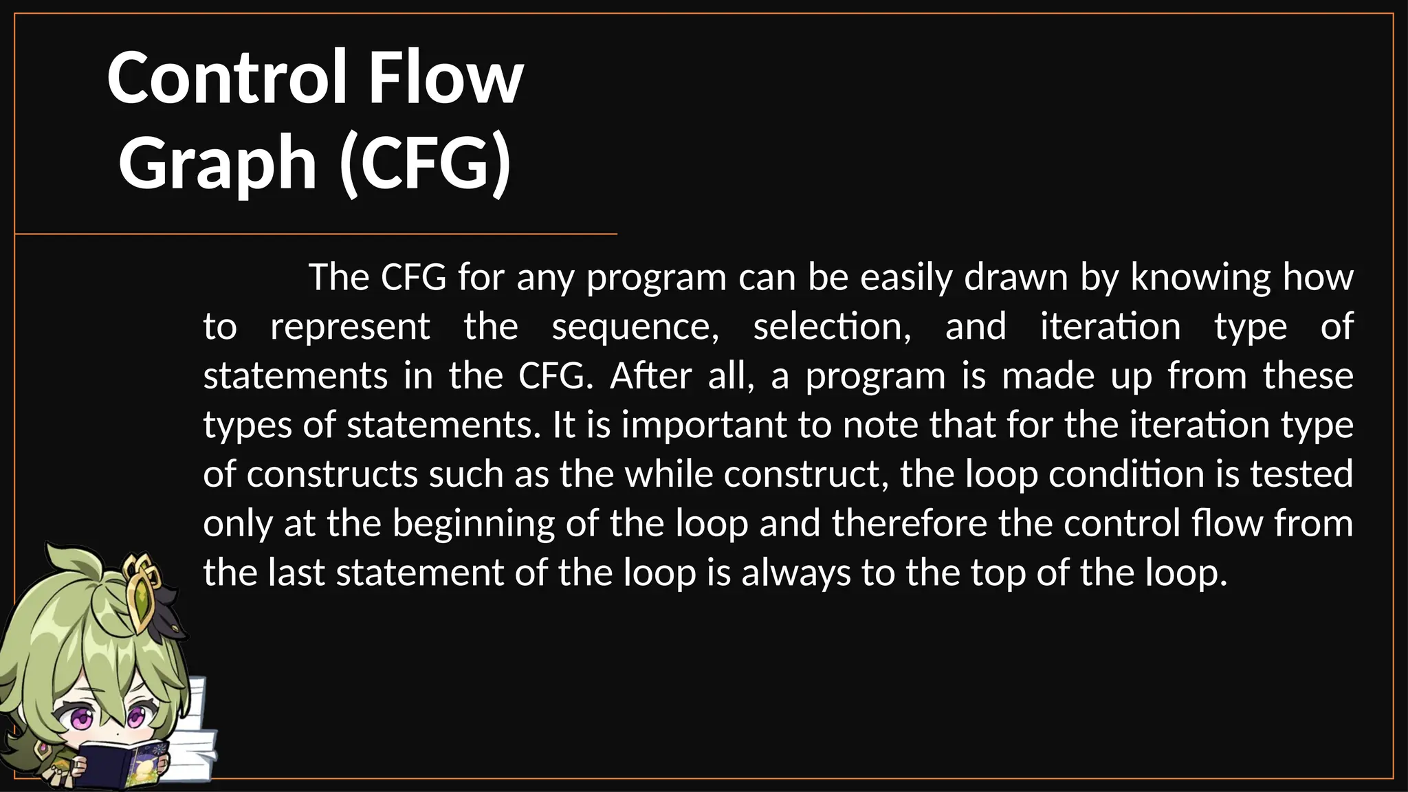 The CFG for any program can be easily drawn by knowing how
to represent the sequence, selection, and iteration type of
statements in the CFG. After all, a program is made up from these
types of statements. It is important to note that for the iteration type
of constructs such as the while construct, the loop condition is tested
only at the beginning of the loop and therefore the control flow from
the last statement of the loop is always to the top of the loop.
Control Flow
Graph (CFG)
 