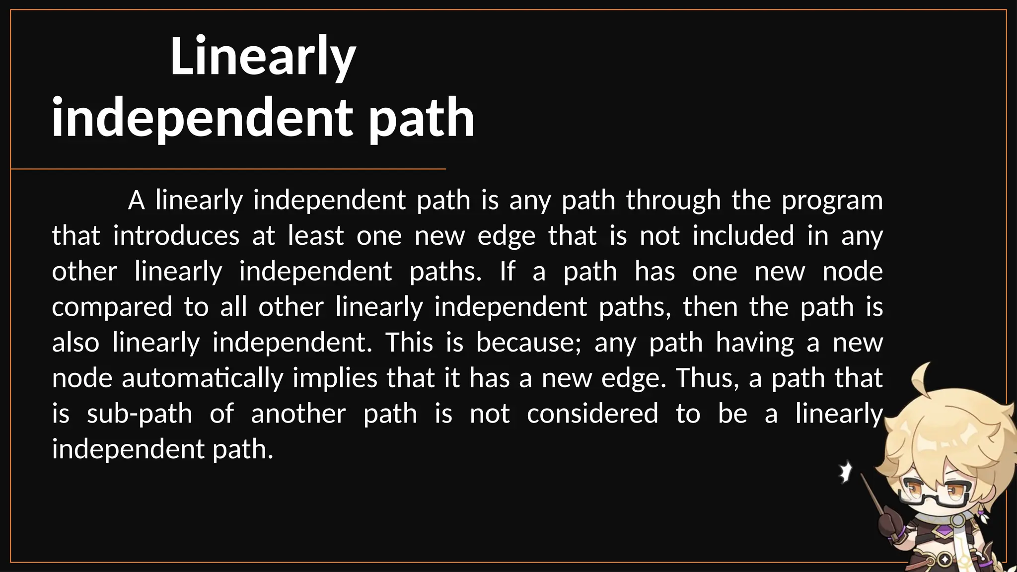 Linearly
independent path
A linearly independent path is any path through the program
that introduces at least one new edge that is not included in any
other linearly independent paths. If a path has one new node
compared to all other linearly independent paths, then the path is
also linearly independent. This is because; any path having a new
node automatically implies that it has a new edge. Thus, a path that
is sub-path of another path is not considered to be a linearly
independent path.
 