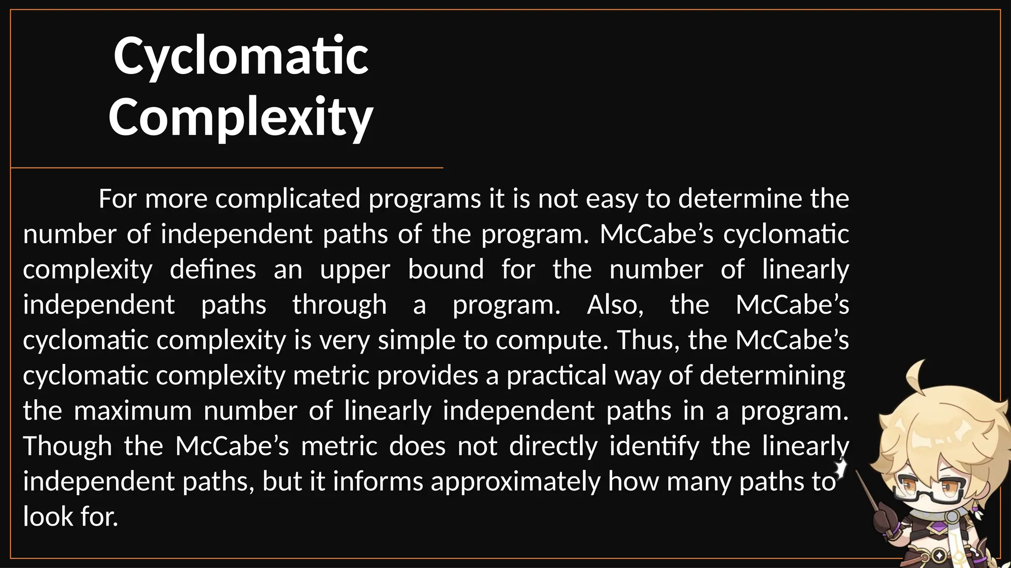 Cyclomatic
Complexity
For more complicated programs it is not easy to determine the
number of independent paths of the program. McCabe’s cyclomatic
complexity defines an upper bound for the number of linearly
independent paths through a program. Also, the McCabe’s
cyclomatic complexity is very simple to compute. Thus, the McCabe’s
cyclomatic complexity metric provides a practical way of determining
the maximum number of linearly independent paths in a program.
Though the McCabe’s metric does not directly identify the linearly
independent paths, but it informs approximately how many paths to
look for.
 