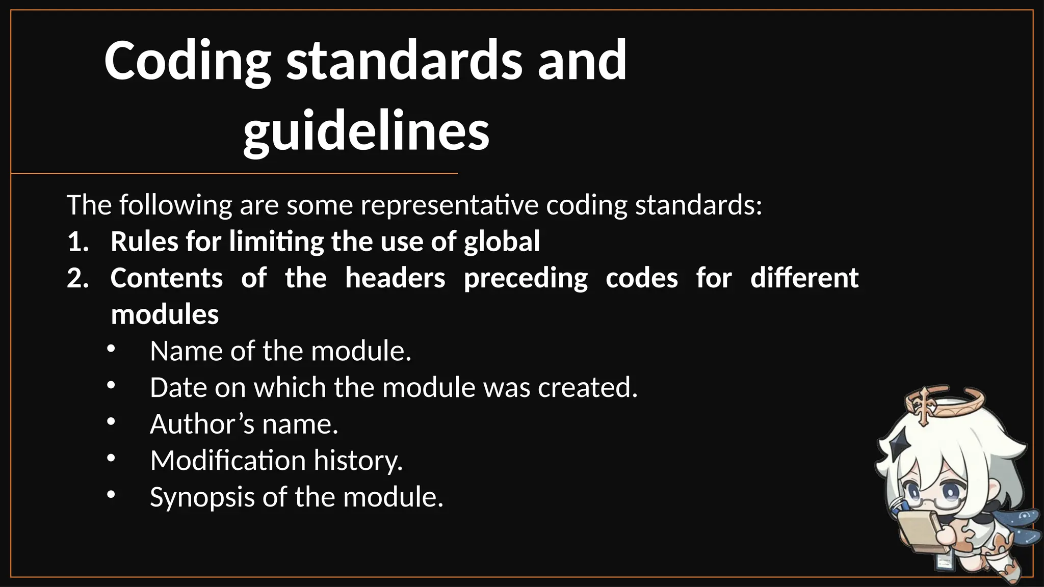 Coding standards and
guidelines
The following are some representative coding standards:
1. Rules for limiting the use of global
2. Contents of the headers preceding codes for different
modules
• Name of the module.
• Date on which the module was created.
• Author’s name.
• Modification history.
• Synopsis of the module.
 
