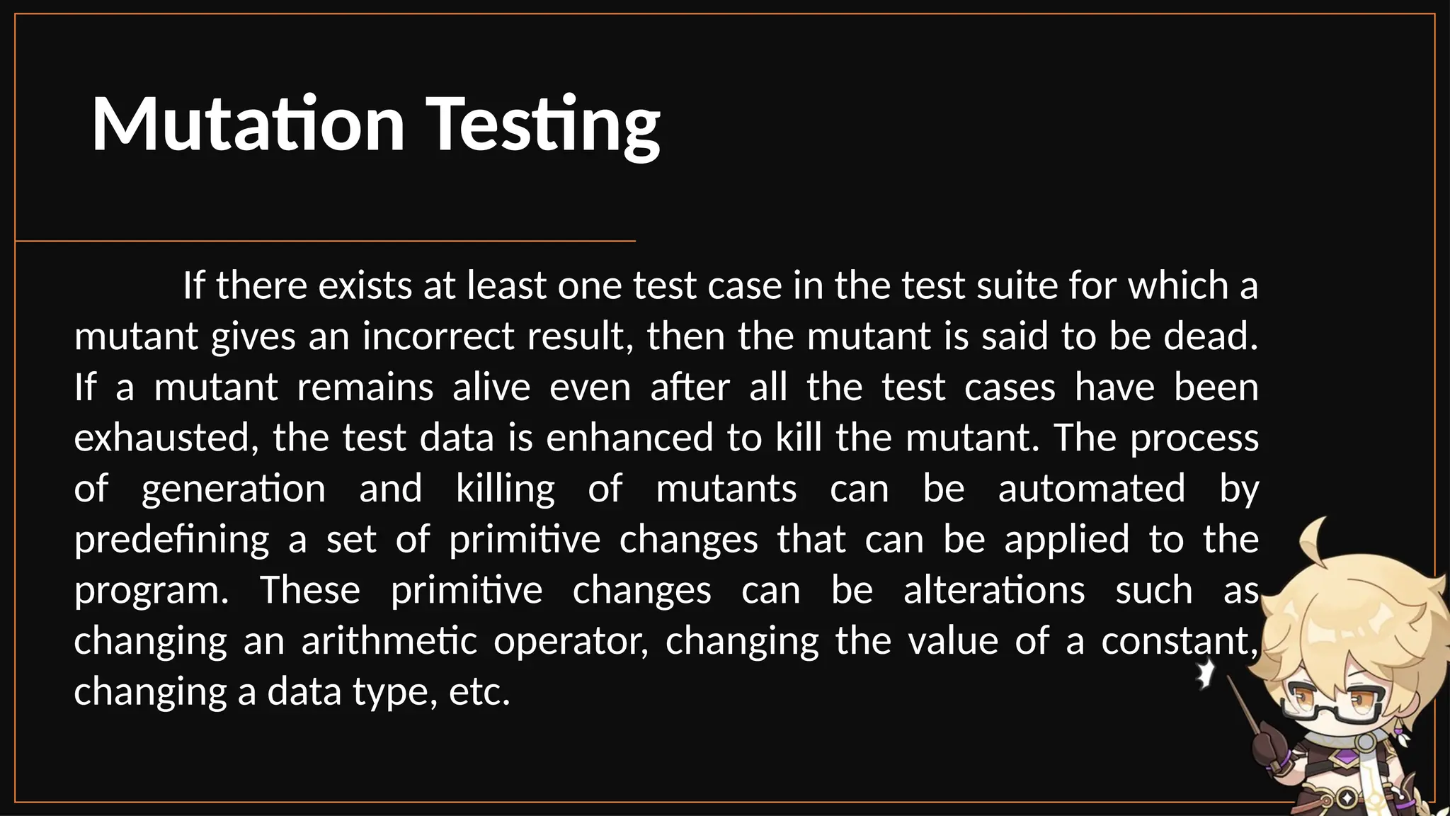 Mutation Testing
If there exists at least one test case in the test suite for which a
mutant gives an incorrect result, then the mutant is said to be dead.
If a mutant remains alive even after all the test cases have been
exhausted, the test data is enhanced to kill the mutant. The process
of generation and killing of mutants can be automated by
predefining a set of primitive changes that can be applied to the
program. These primitive changes can be alterations such as
changing an arithmetic operator, changing the value of a constant,
changing a data type, etc.
 