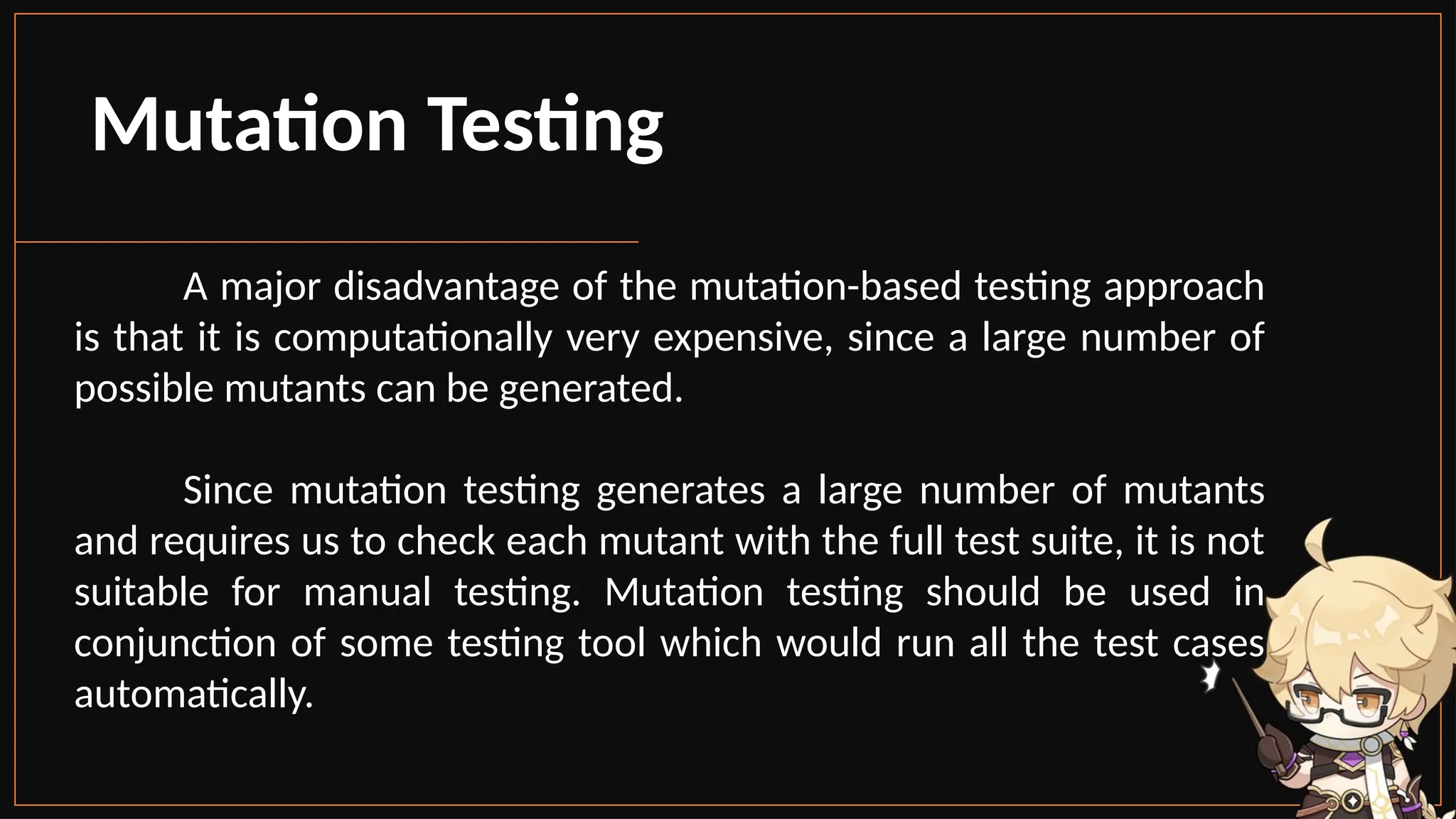Mutation Testing
A major disadvantage of the mutation-based testing approach
is that it is computationally very expensive, since a large number of
possible mutants can be generated.
Since mutation testing generates a large number of mutants
and requires us to check each mutant with the full test suite, it is not
suitable for manual testing. Mutation testing should be used in
conjunction of some testing tool which would run all the test cases
automatically.
 