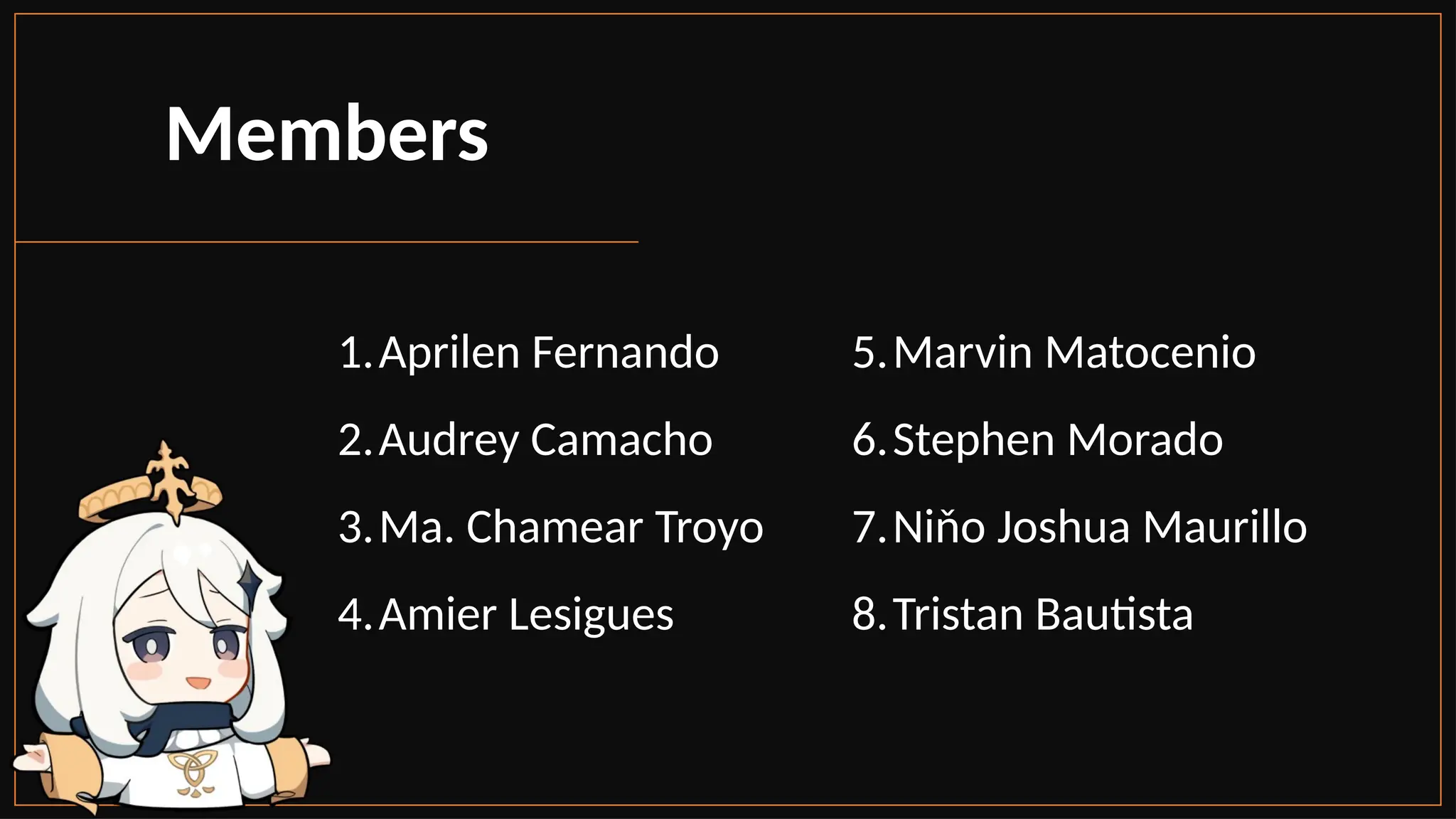 Members
1.Aprilen Fernando
2.Audrey Camacho
3.Ma. Chamear Troyo
4.Amier Lesigues
5.Marvin Matocenio
6.Stephen Morado
7.Niňo Joshua Maurillo
8.Tristan Bautista
 