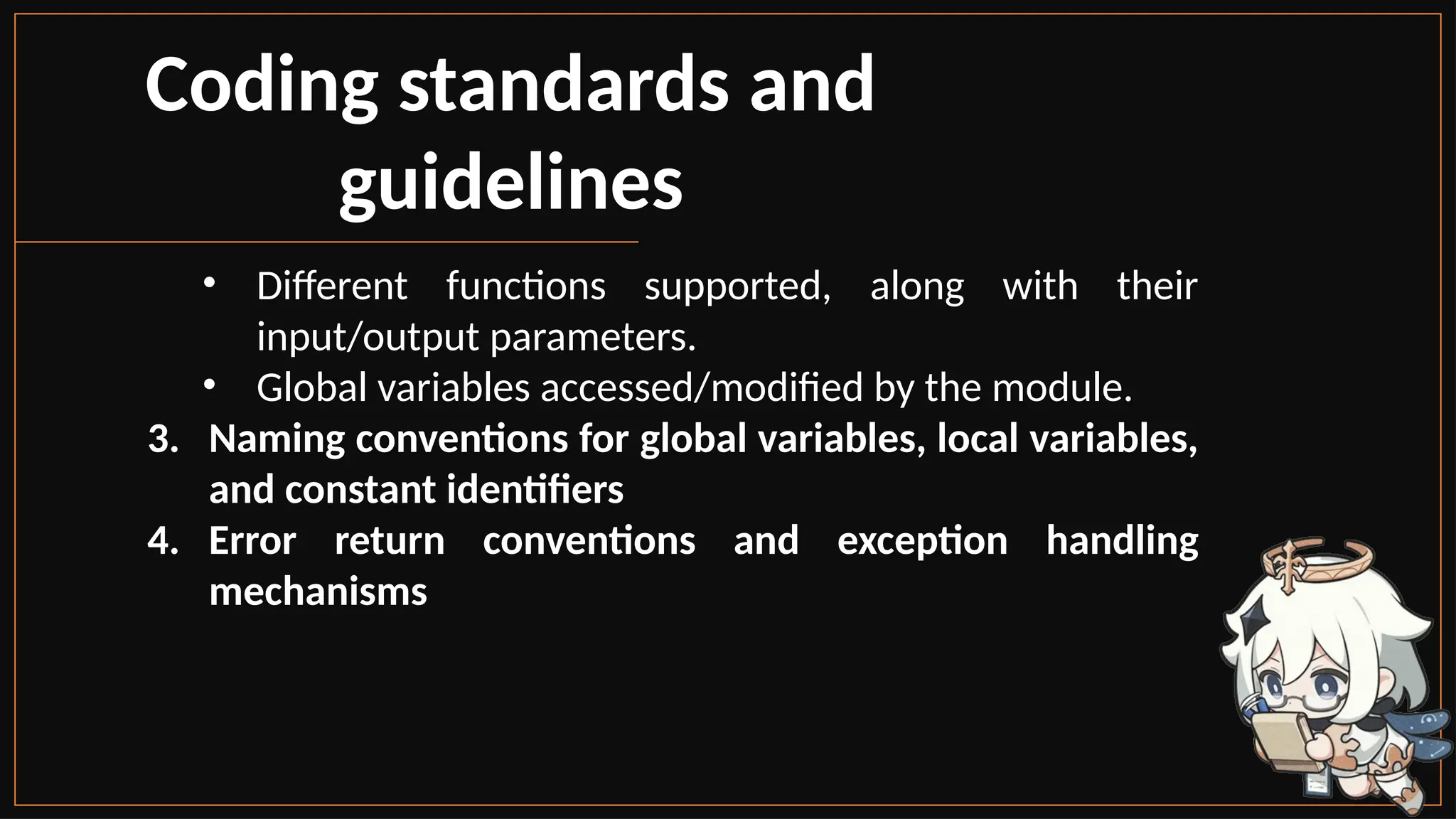 Coding standards and
guidelines
• Different functions supported, along with their
input/output parameters.
• Global variables accessed/modified by the module.
3. Naming conventions for global variables, local variables,
and constant identifiers
4. Error return conventions and exception handling
mechanisms
 