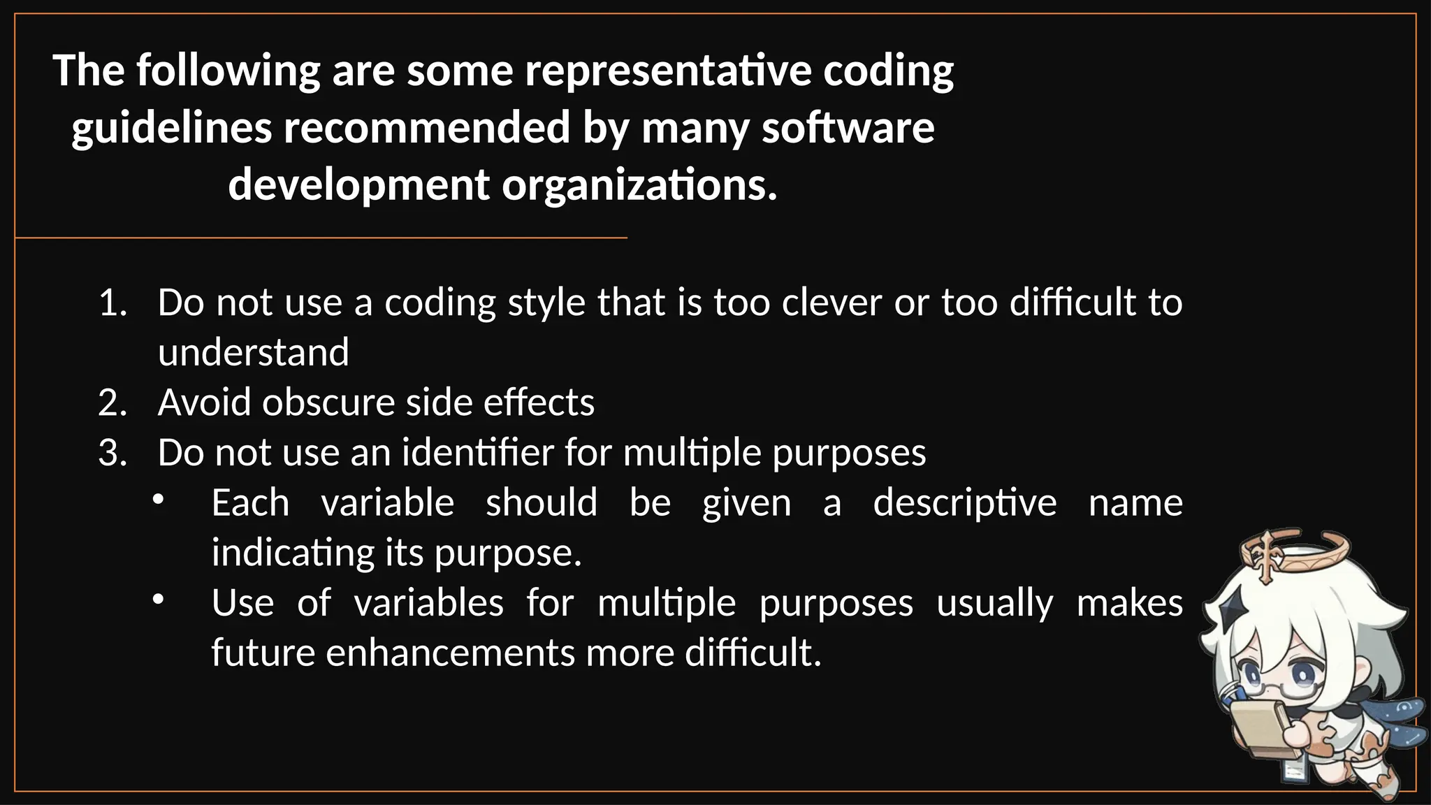 The following are some representative coding
guidelines recommended by many software
development organizations.
1. Do not use a coding style that is too clever or too difficult to
understand
2. Avoid obscure side effects
3. Do not use an identifier for multiple purposes
• Each variable should be given a descriptive name
indicating its purpose.
• Use of variables for multiple purposes usually makes
future enhancements more difficult.
 