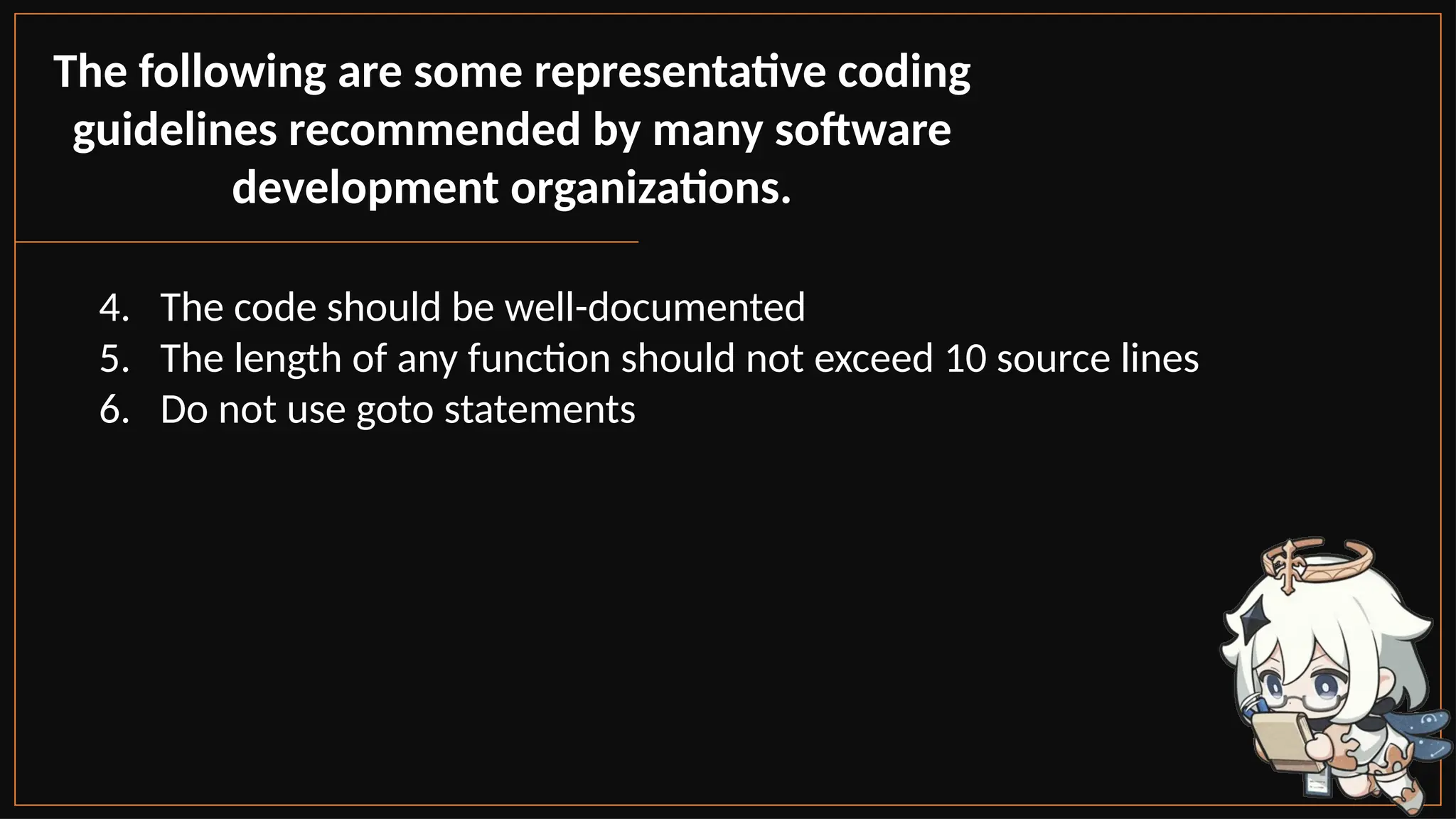 The following are some representative coding
guidelines recommended by many software
development organizations.
4. The code should be well-documented
5. The length of any function should not exceed 10 source lines
6. Do not use goto statements
 