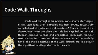 Code Walk Throughs
Code walk through is an informal code analysis technique.
In this technique, after a module has been coded, successfully
compiled and all syntax errors eliminated. A few members of the
development team are given the code few days before the walk
through meeting to read and understand code. Each member
selects some test cases and simulates execution of the code by
hand. The main objectives of the walk through are to discover
the algorithmic and logical errors in the code.
 