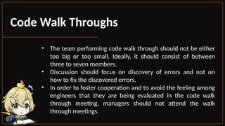 Code Walk Throughs
• The team performing code walk through should not be either
too big or too small. Ideally, it should consist of between
three to seven members.
• Discussion should focus on discovery of errors and not on
how to fix the discovered errors.
• In order to foster cooperation and to avoid the feeling among
engineers that they are being evaluated in the code walk
through meeting, managers should not attend the walk
through meetings.
 