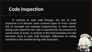 Code Inspection
In contrast to code walk through, the aim of code
inspection is to discover some common types of errors caused
due to oversight and improper programming. In other words,
during code inspection the code is examined for the presence of
certain kinds of errors, in contrast to the hand simulation of code
execution done in code walk throughs. Adherence to coding
standards is also checked during code inspection.
 
