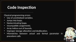 Code Inspection
Classical programming errors:
• Use of uninitialized variables.
• Jumps into loops.
• Nonterminating loops.
• Incompatible assignments.
• Array indices out of bounds.
• Improper storage allocation and deallocation.
• Mismatches between actual and formal parameter in
procedure calls.
 