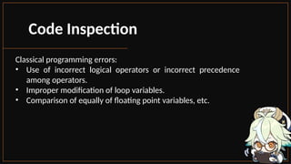 Code Inspection
Classical programming errors:
• Use of incorrect logical operators or incorrect precedence
among operators.
• Improper modification of loop variables.
• Comparison of equally of floating point variables, etc.
 
