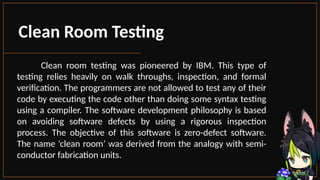 Clean Room Testing
Clean room testing was pioneered by IBM. This type of
testing relies heavily on walk throughs, inspection, and formal
verification. The programmers are not allowed to test any of their
code by executing the code other than doing some syntax testing
using a compiler. The software development philosophy is based
on avoiding software defects by using a rigorous inspection
process. The objective of this software is zero-defect software.
The name ‘clean room’ was derived from the analogy with semi-
conductor fabrication units.
 