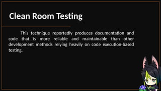 Clean Room Testing
This technique reportedly produces documentation and
code that is more reliable and maintainable than other
development methods relying heavily on code execution-based
testing.
 