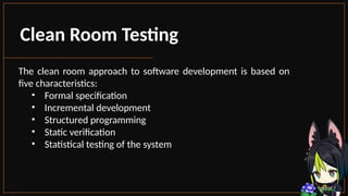 Clean Room Testing
The clean room approach to software development is based on
five characteristics:
• Formal specification
• Incremental development
• Structured programming
• Static verification
• Statistical testing of the system
 
