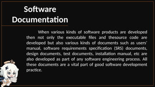 Software
Documentation
When various kinds of software products are developed
then not only the executable files and thesource code are
developed but also various kinds of documents such as users’
manual, software requirements specification (SRS) documents,
design documents, test documents, installation manual, etc are
also developed as part of any software engineering process. All
these documents are a vital part of good software development
practice.
 