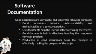 Software
Documentation
Good documents are very useful and server the following purposes:
• Good documents enhance understandability and
maintainability of a software product.
• Use documents help the users in effectively using the system.
• Good documents help in effectively handling the manpower
turnover problem.
• Production of good documents helps the manager in
effectively tracking the progress of the project.
 