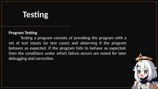 Program Testing
Testing a program consists of providing the program with a
set of test inputs (or test cases) and observing if the program
behaves as expected. If the program fails to behave as expected,
then the conditions under which failure occurs are noted for later
debugging and correction.
Testing
 