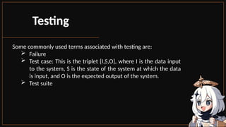 Some commonly used terms associated with testing are:
 Failure
 Test case: This is the triplet [I,S,O], where I is the data input
to the system, S is the state of the system at which the data
is input, and O is the expected output of the system.
 Test suite
Testing
 