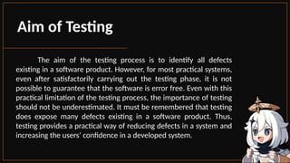 The aim of the testing process is to identify all defects
existing in a software product. However, for most practical systems,
even after satisfactorily carrying out the testing phase, it is not
possible to guarantee that the software is error free. Even with this
practical limitation of the testing process, the importance of testing
should not be underestimated. It must be remembered that testing
does expose many defects existing in a software product. Thus,
testing provides a practical way of reducing defects in a system and
increasing the users’ confidence in a developed system.
Aim of Testing
 