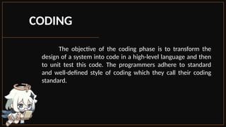 CODING
The objective of the coding phase is to transform the
design of a system into code in a high-level language and then
to unit test this code. The programmers adhere to standard
and well-defined style of coding which they call their coding
standard.
 